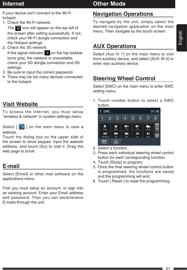English21InternetVisitWebsiteTo access the internet, you must setup &ldquo;wireless &amp; network&rdquo; in system settings menu.Select [   ] on the main menu to view a website.Touch the dialog box on the upper side of the screen to show keypad. Input the website address,andtouch[Go]tovisitit.Dragtheweb page to scroll.E-mailSelect [Email] or other mail software on the applications menu.First you must setup an account, or sign into an existing account. Enter your Email address and password. Then you can send/receive E-mails through the unit.NavigationOperationsTo navigate by the unit, simply select the desired navigation application on the main menu. Then navigate by the touch screen. AUXOperationsSelect [Aux In 1] on the main menu to visit front auxiliary device, and select [AUX IN 2] to enter rear auxiliary device. SteeringWheelControlSelect [SWC] on the main menu to enter SWC setting menu.1.  Touch number button to select a SWC button. 2.  Select a function.3.   Press each individual steering wheel control button for each corresponding function.4.  Touch [Study] to program.5. Oncethenalsteeringwheelcontrolbuttonis programmed, the functions are saved and the programming will end.6.  Touch [ Reset ] to reset the programming.Other ModeIf your device can&rsquo;t connect to the Wi-Fi hotspot:1.   Check the Wi-Fi network.   The   icon will appear on the top left of the screen after setting successfully. If not, check your Wi-Fi dongle connection and the Hotspot settings.2. Checkthe3Gnetwork.   If the signal indicator   on the top taskbar turns grey, the network is unavailable, checkyour3Gdongleconnectionand3Gsettings.3.   Be sure to input the correct password.4.   There may be too many devices connected to the hotspot.