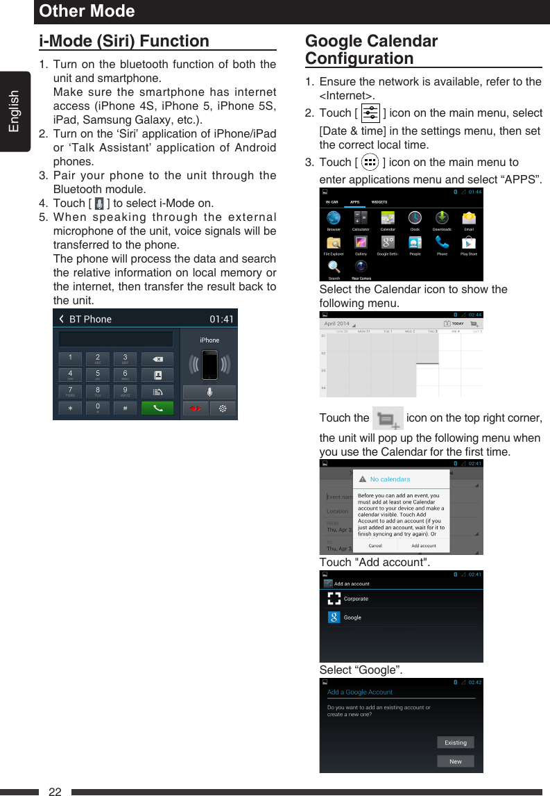 English22i-Mode(Siri)Function1.  Turn on the bluetooth function of both the unit and smartphone.   Make sure the smartphone has internet access (iPhone 4S, iPhone 5, iPhone 5S, iPad,SamsungGalaxy,etc.).2.  Turn on the &lsquo;Siri&rsquo; application of iPhone/iPad or &lsquo;Talk Assistant&rsquo; application of Android phones.3.  Pair your phone to the unit through the Bluetooth module.4.  Touch [   ] to select i-Mode on.5.  When speaking through the external microphone of the unit, voice signals will be transferred to the phone.   The phone will process the data and search the relative information on local memory or the internet, then transfer the result back to the unit. Other ModeGoogleCalendarConguration1.   Ensure the network is available, refer to the <Internet>.2.   Touch  [   ] icon on the main menu, select [Date &amp; time] in the settings menu, then set the correct local time.  3.   Touch  [   ] icon on the main menu to enter applications menu and select &ldquo;APPS&rdquo;.    Select the Calendar icon to show the following menu.    Touch  the   icon on the top right corner, the unit will pop up the following menu when youusetheCalendarforthersttime.   Touch "Add account".  Select&ldquo;Google&rdquo;. 