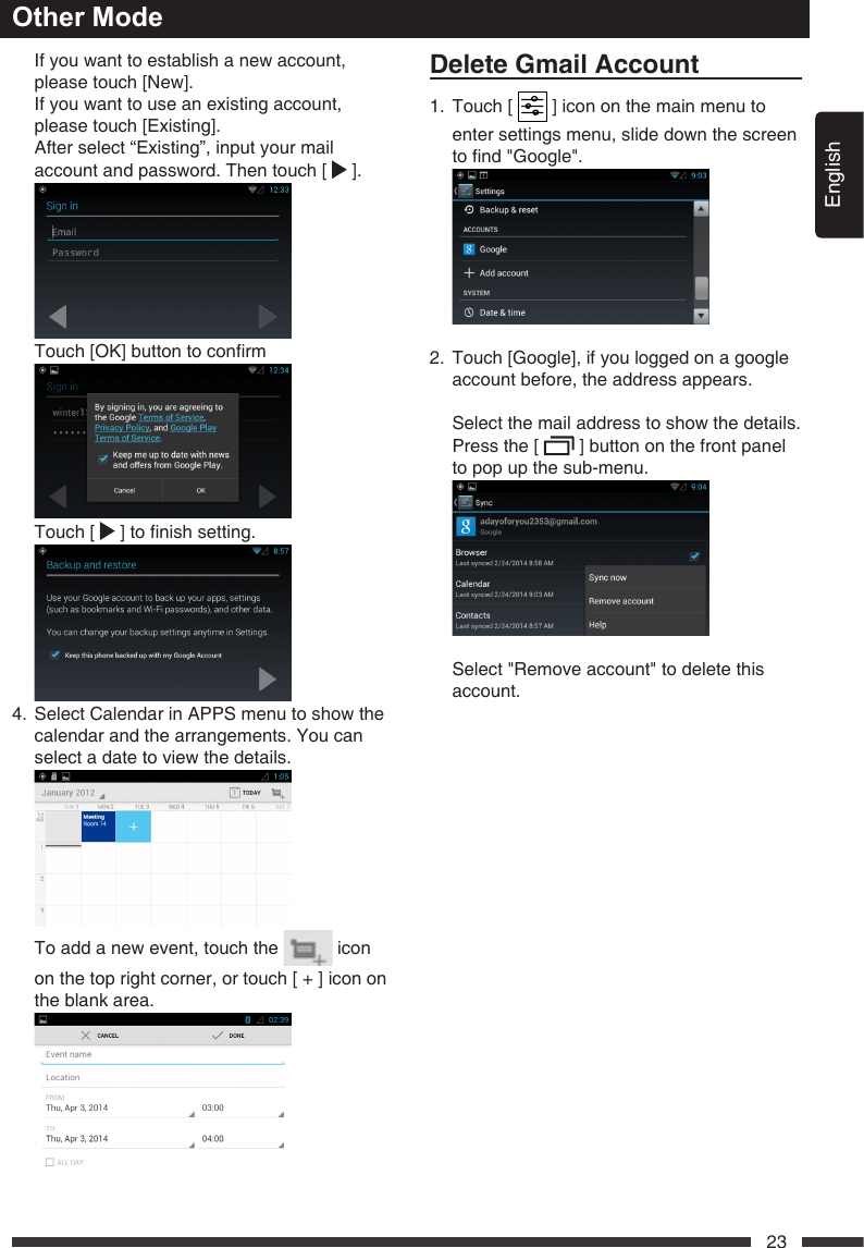 English23   If you want to establish a new account, please touch [New].   If you want to use an existing account, please touch [Existing].    After select &ldquo;Existing&rdquo;, input your mail account and password. Then touch [   ].  Touch[OK]buttontoconrm    Touch  [  ]tonishsetting. 4.   Select Calendar in APPS menu to show the calendar and the arrangements. You can select a date to view the details.    To add a new event, touch the   icon on the top right corner, or touch [ + ] icon on the blank area. DeleteGmailAccount1.   Touch  [   ] icon on the main menu to enter settings menu, slide down the screen tond"Google". 2. Touch[Google],ifyouloggedonagoogleaccount before, the address appears.  Select the mail address to show the details.   Press the [   ] button on the front panel to pop up the sub-menu.    Select "Remove account" to delete this account.Other Mode