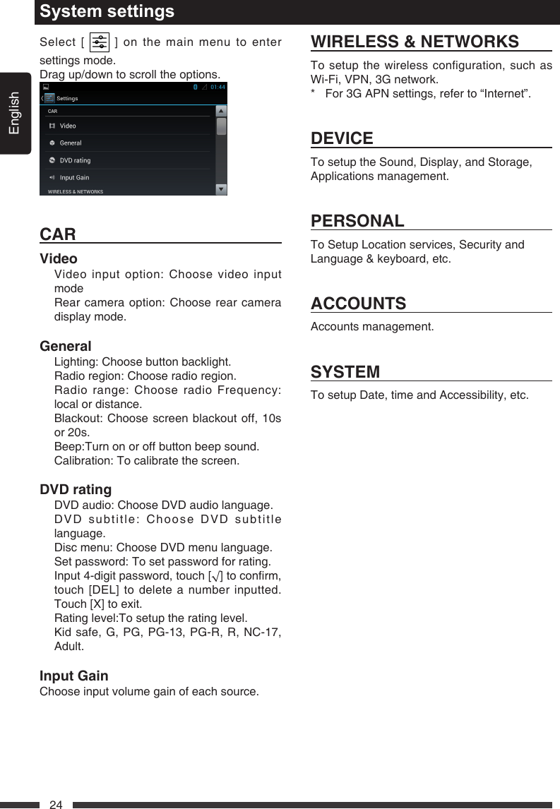 English24Select [   ] on the main menu to enter settings mode.Drag up/down to scroll the options.CARVideo   Video input option: Choose video input mode   Rear camera option: Choose rear camera display mode.General  Lighting: Choose button backlight.  Radio region: Choose radio region.   Radio range: Choose radio Frequency: local or distance.   Blackout: Choose screen blackout off, 10s or 20s.  Beep:Turn on or off button beep sound.  Calibration: To calibrate the screen.DVDrating  DVD audio: Choose DVD audio language.   DVD subtitle: Choose DVD subtitle language.  Disc menu: Choose DVD menu language.   Set password: To set password for rating. Input4-digitpassword,touch[&radic;]toconrm,touch [DEL] to delete a number inputted. Touch [X] to exit.  Rating level:To setup the rating level. Kidsafe,G,PG,PG-13,PG-R,R,NC-17,Adult.InputGainChoose input volume gain of each source.System settingsWIRELESS&amp;NETWORKSTo setup the wireless configuration, such as Wi-Fi,VPN,3Gnetwork.* For3GAPNsettings,referto&ldquo;Internet&rdquo;.DEVICETo setup the Sound, Display, and Storage, Applications management.PERSONALTo Setup Location services, Security and Language &amp; keyboard, etc.ACCOUNTSAccounts management.SYSTEMTo setup Date, time and Accessibility, etc.