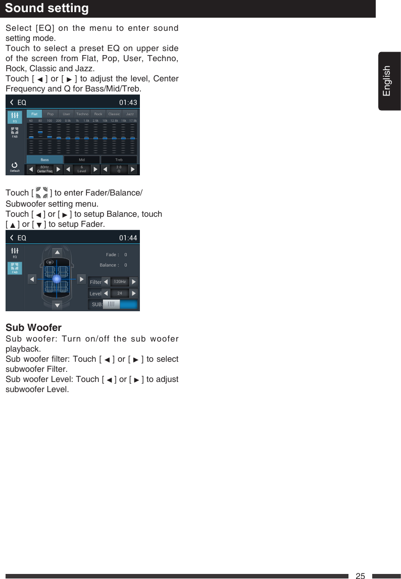 English25Select [EQ] on the menu to enter sound setting mode.Touch to select a preset EQ on upper side of the screen from Flat, Pop, User, Techno, Rock,ClassicandJazz.Touch [   ] or [   ] to adjust the level, Center Frequency and Q for Bass/Mid/Treb.Touch [   ] to enter Fader/Balance/Subwoofer setting menu.Touch [   ] or [   ] to setup Balance, touch  [   ] or [   ] to setup Fader.SubWoofer Sub woofer: Turn on/off the sub woofer playback.Subwooferlter:Touch [   ] or [   ] to select subwoofer Filter. Sub woofer Level: Touch [   ] or [   ] to adjust subwoofer Level.Sound setting