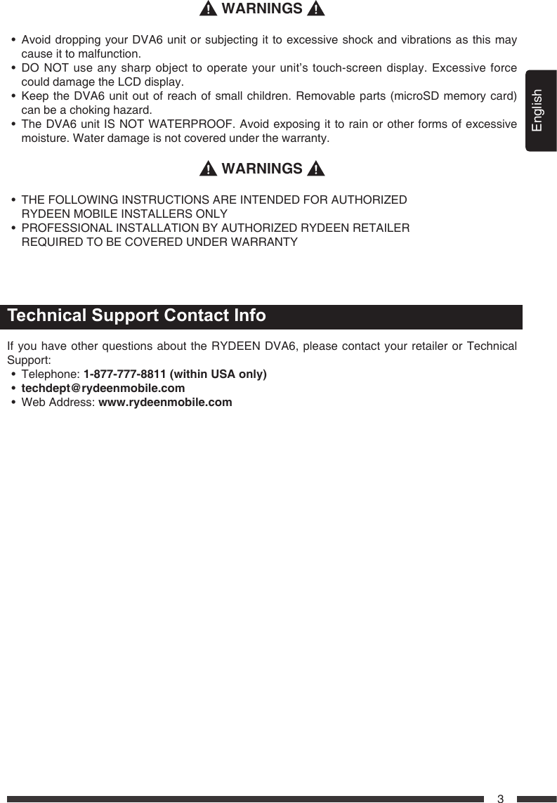 English3 WARNINGS &bull; AvoiddroppingyourDVA6unitorsubjectingittoexcessiveshockandvibrationsasthismaycause it to malfunction. &bull; DONOTuseanysharpobjecttooperateyourunit&rsquo;stouch-screendisplay.Excessiveforcecould damage the LCD display. &bull; KeeptheDVA6unitoutofreachofsmallchildren.Removable parts(microSDmemorycard)can be a choking hazard. &bull; TheDVA6unitISNOTWATERPROOF.Avoidexposingittorainorotherformsofexcessivemoisture. Water damage is not covered under the warranty. WARNINGS &bull; THEFOLLOWINGINSTRUCTIONSAREINTENDEDFORAUTHORIZED   RYDEEN MOBILE INSTALLERS ONLY&bull; PROFESSIONALINSTALLATIONBYAUTHORIZEDRYDEENRETAILER   REQUIRED TO BE COVERED UNDER WARRANTYTechnical Support Contact InfoIf you have other questions about the RYDEEN DVA6, please contact your retailer or Technical Support:&bull; Telephone:1-877-777-8811(withinUSAonly)&bull; techdept@rydeenmobile.com&bull; WebAddress:www.rydeenmobile.com