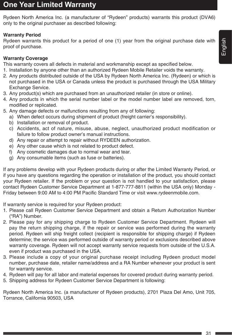 English31One Year Limited WarrantyRydeen North America Inc. (a manufacturer of &ldquo;Rydeen&rdquo; products) warrants this product (DVA6) only to the original purchaser as described following: WarrantyPeriodRydeen warrants this product for a period of one (1) year from the original purchase date with proof of purchase. WarrantyCoverageThiswarrantycoversalldefectsinmaterialandworkmanshipexceptasspeciedbelow.1.  Installation by anyone other than an authorized Rydeen Mobile Retailer voids the warranty.2.   Any products distributed outside of the USA by Rydeen North America Inc. (Rydeen) or which is not purchased in the USA or Canada unless the product is purchased through the USA Military Exchange Service.3.  Any product(s) which are purchased from an unauthorized retailer (in store or online).4.  Any products in which the serial number label or the model number label are removed, torn, modiedorreplicated.5.   Any damage defects or malfunctions resulting from any of following:   a)  When defect occurs during shipment of product (freight carrier&rsquo;s responsibility).   b)  Installation or removal of product.   c)   Accidents, act of nature, misuse, abuse, neglect, unauthorized product modification or failure to follow product owner&rsquo;s manual instructions.   d)  Any repair or attempt to repair without RYDEEN authorization.   e)  Any other cause which is not related to product defect.   f)  Any cosmetic damages due to normal wear and tear.   g)  Any consumable items (such as fuse or batteries). If any problems develop with your Rydeen products during or after the Limited Warranty Period, or if you have any questions regarding the operation or installation of the product, you should contact your Rydeen retailer. If the problem or your question is not handled to your satisfaction, please contact Rydeen Customer Service Department at 1-877-777-8811 (within the USA only) Monday - Fridaybetween9:00AMto4:00PMPacicStandardTimeorvisitwww.rydeenmobile.com.If warranty service is required for your Rydeen product:1.  Please call Rydeen Customer Service Department and obtain a Return Authorization Number (&ldquo;RA&rdquo;) Number. 2.  Please pay for any shipping charge to Rydeen Customer Service Department. Rydeen will pay the return shipping charge, if the repair or service was performed during the warranty period. Rydeen will ship freight collect (recipient is responsible for shipping charge) if Rydeen determine;theservicewasperformedoutsideofwarrantyperiodorexclusionsdescribedabovewarranty coverage. Rydeen will not accept warranty service requests from outside of the U.S.A. even if product was purchased in the USA.3.  Please include a copy of your original purchase receipt including Rydeen product model number, purchase date, retailer name/address and a RA Number whenever your product is sent for warranty service. 4.   Rydeen will pay for all labor and material expenses for covered product during warranty period. 5.  Shipping address for Rydeen Customer Service Department is following:   Rydeen North America Inc. (a manufacturer of Rydeen products), 2701 Plaza Del Amo, Unit 705, Torrance, California 90503, USA