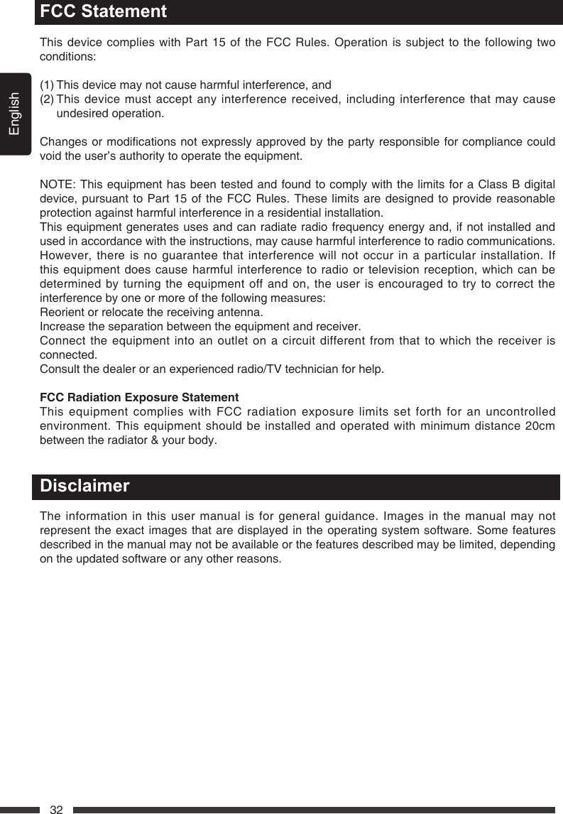 English32FCC StatementThis device complies with Part 15 of the FCC Rules. Operation is subject to the following two conditions:(1) This device may not cause harmful interference, and(2)  This device must accept any interference received, including interference that may cause undesired operation. Changesormodicationsnotexpresslyapprovedbythepartyresponsibleforcompliancecouldvoid the user&rsquo;s authority to operate the equipment.NOTE: This equipment has been tested and found to comply with the limits for a Class B digital device, pursuant to Part 15 of the FCC Rules. These limits are designed to provide reasonable protection against harmful interference in a residential installation.This equipment generates uses and can radiate radio frequency energy and, if not installed and used in accordance with the instructions, may cause harmful interference to radio communications. However, there is no guarantee that interference will not occur in a particular installation. If this equipment does cause harmful interference to radio or television reception, which can be determined by turning the equipment off and on, the user is encouraged to try to correct the interference by one or more of the following measures:Reorient or relocate the receiving antenna.Increase the separation between the equipment and receiver.Connect the equipment into an outlet on a circuit different from that to which the receiver is connected.Consult the dealer or an experienced radio/TV technician for help.FCCRadiationExposureStatementThis equipment complies with FCC radiation exposure limits set forth for an uncontrolled environment. This equipment should be installed and operated with minimum distance 20cm between the radiator &amp; your body.DisclaimerThe information in this user manual is for general guidance. Images in the manual may not represent the exact images that are displayed in the operating system software. Some features described in the manual may not be available or the features described may be limited, depending on the updated software or any other reasons.