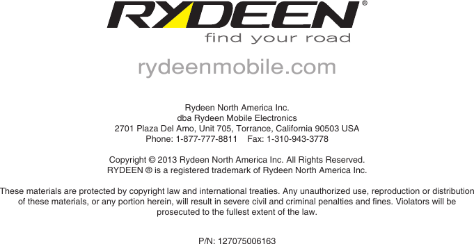 Rydeen North America Inc.dba Rydeen Mobile Electronics2701 Plaza Del Amo, Unit 705, Torrance, California 90503 USAPhone: 1-877-777-8811    Fax: 1-310-943-3778Copyright &copy; 2013 Rydeen North America Inc. All Rights Reserved.RYDEEN &reg; is a registered trademark of Rydeen North America Inc.These materials are protected by copyright law and international treaties. Any unauthorized use, reproduction or distribution ofthesematerials,oranyportionherein,willresultinseverecivilandcriminalpenaltiesandnes.Violatorswillbeprosecuted to the fullest extent of the law.rydeenmobile.comP/N: 127075006163