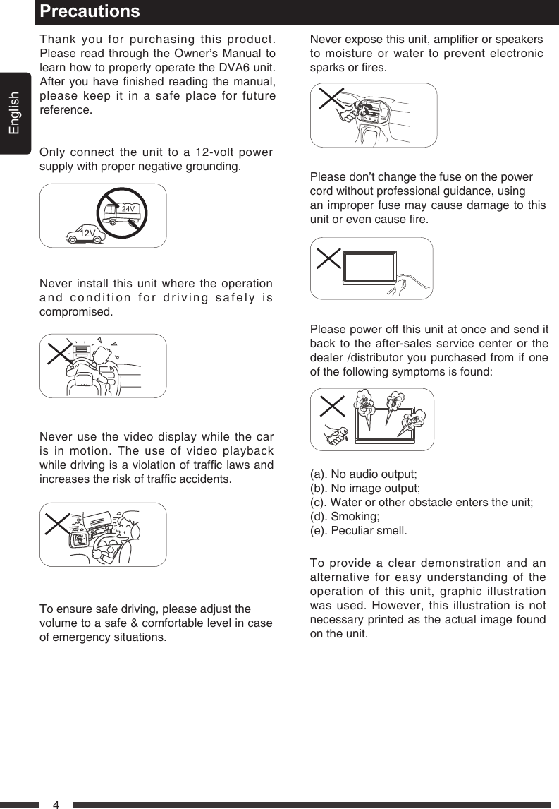 English4PrecautionsTo ensure safe driving, please adjust thevolume to a safe &amp; comfortable level in case of emergency situations.Neverexposethisunit,amplierorspeakersto moisture or water to prevent electronic sparksorres.Please don&rsquo;t change the fuse on the powercord without professional guidance, usingan improper fuse may cause damage to this unitorevencausere.Please power off this unit at once and send it back to the after-sales service center or the dealer /distributor you purchased from if one of the following symptoms is found: (a).Noaudiooutput;(b).Noimageoutput;(c).Waterorotherobstacleenterstheunit;(d).Smoking;(e). Peculiar smell.Only connect the unit to a 12-volt power supply with proper negative grounding.MUTEOKMUTEOKNever install this unit where the operation and condition for driving safely is compromised.MUTEOKMUTEOKNever use the video display while the car is in motion. The use of video playback whiledrivingisaviolationoftrafclawsandincreasestheriskoftrafcaccidents.MUTEOKMUTEOKMUTEOKMUTEOKThank you for purchasing this product. Please read through the Owner&rsquo;s Manual to learn how to properly operate the DVA6 unit. Afteryouhavenishedreadingthemanual,please keep it in a safe place for future reference.To provide a clear demonstration and an alternative for easy understanding of the operation of this unit, graphic illustration was used. However, this illustration is not necessary printed as the actual image found on the unit.
