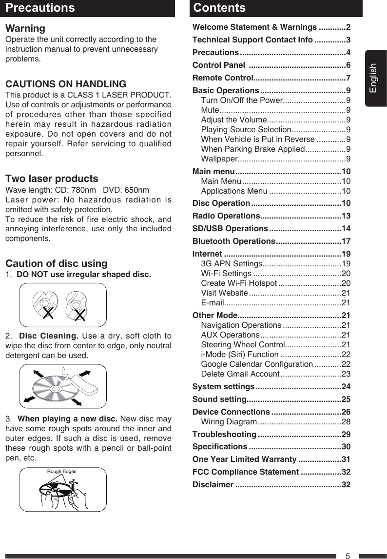 English5WarningOperate the unit correctly according to theinstruction manual to prevent unnecessaryproblems.CAUTIONS ON HANDLINGThis product is a CLASS 1 LASER PRODUCT. Use of controls or adjustments or performance of procedures other than those specified herein may result in hazardous radiation exposure. Do not open covers and do not repair yourself. Refer servicing to qualified personnel.TwolaserproductsWave length: CD: 780nm   DVD: 650nmLaser power: No hazardous radiation is emitted with safety protection.To reduce the risk of fire electric shock, and annoying interference, use only the included components.Caution of disc using1.  DONOTuseirregularshapeddisc.      2.  DiscCleaning. Use a dry, soft cloth to wipe the disc from center to edge, only neutral detergent can be used.      3.  Whenplayinganewdisc. New disc may have some rough spots around the inner and outer edges. If such a disc is used, remove these rough spots with a pencil or ball-point pen, etc.        Precautions ContentsWelcomeStatement&amp;Warnings............2TechnicalSupportContactInfo..............3Precautions...............................................4ControlPanel...........................................6RemoteControl.........................................7BasicOperations......................................9Turn On/Off the Power............................9Mute ........................................................9Adjust the Volume...................................9Playing Source Selection ........................ 9When Vehicle is Put in Reverse .............9When Parking Brake Applied .................. 9Wallpaper................................................9Mainmenu...............................................10Main Menu ............................................10Applications Menu ................................10DiscOperation........................................10RadioOperations....................................13SD/USBOperations................................14BluetoothOperations.............................17Internet....................................................193GAPNSettings...................................19Wi-Fi Settings .......................................20Create Wi-Fi Hotspot ............................20Visit Website .........................................21E-mail....................................................21OtherMode..............................................21Navigation Operations ..........................21AUX Operations .................................... 21Steering Wheel Control.........................21i-Mode (Siri) Function ...........................22GoogleCalendarConguration ............22DeleteGmailAccount ...........................23Systemsettings......................................24Soundsetting..........................................25DeviceConnections...............................26Wiring Diagram .....................................28Troubleshooting.....................................29Specications.........................................30OneYearLimitedWarranty...................31FCCComplianceStatement..................32Disclaimer...............................................32