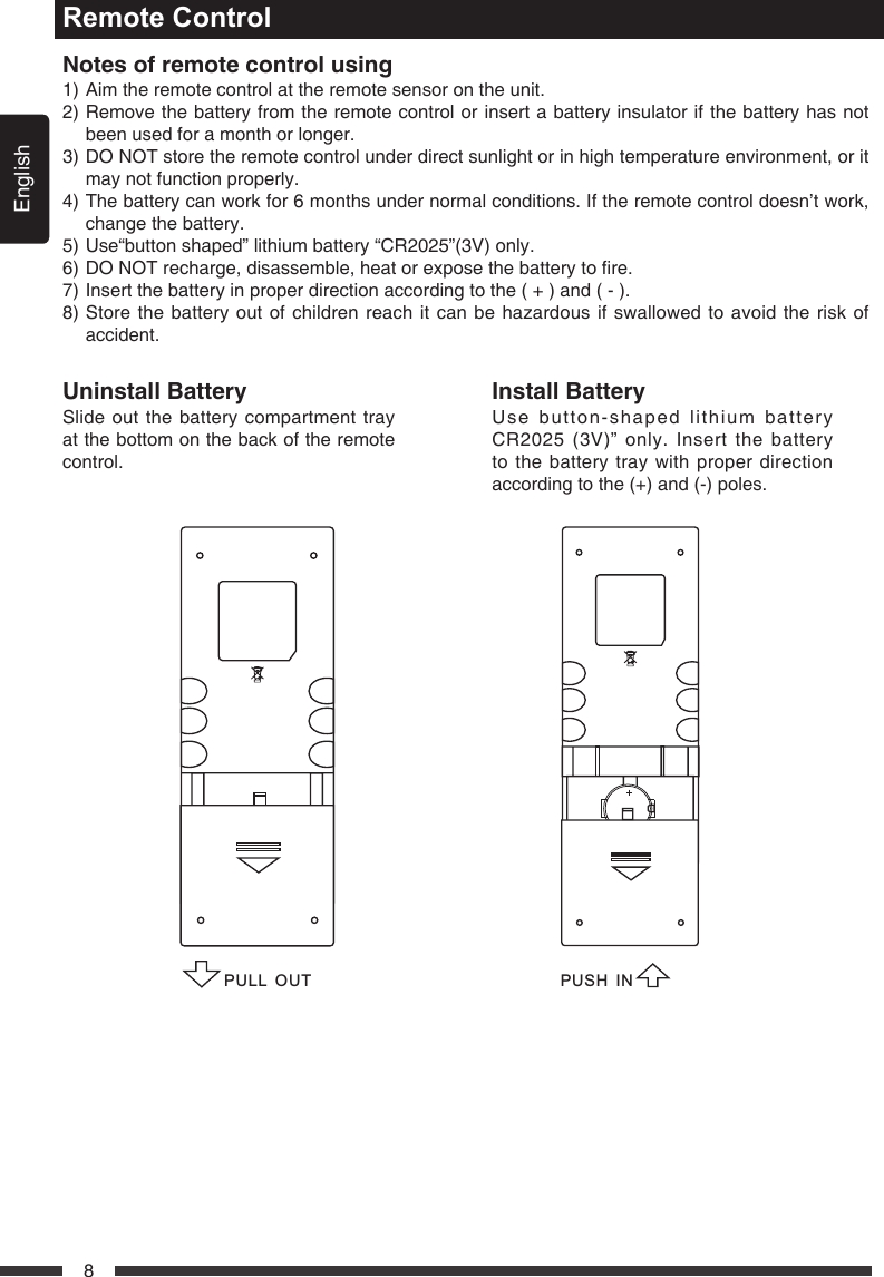 English8Remote ControlNotesofremotecontrolusing1) Aim the remote control at the remote sensor on the unit.2)  Remove the battery from the remote control or insert a battery insulator if the battery has not been used for a month or longer.3)  DO NOT store the remote control under direct sunlight or in high temperature environment, or it may not function properly.4)  The battery can work for 6 months under normal conditions. If the remote control doesn&rsquo;t work, change the battery.5) Use&ldquo;button shaped&rdquo; lithium battery &ldquo;CR2025&rdquo;(3V) only.6)DONOTrecharge,disassemble,heatorexposethebatterytore.7) Insert the battery in proper direction according to the ( + ) and ( - ).8)  Store the battery out of children reach it can be hazardous if swallowed to avoid the risk of accident.UninstallBatterySlide out the battery compartment tray at the bottom on the back of the remote control.InstallBatteryUse button-shaped lithium battery CR2025 (3V)&rdquo; only. Insert the battery to the battery tray with proper direction according to the (+) and (-) poles.PULL OUTPUSH IN