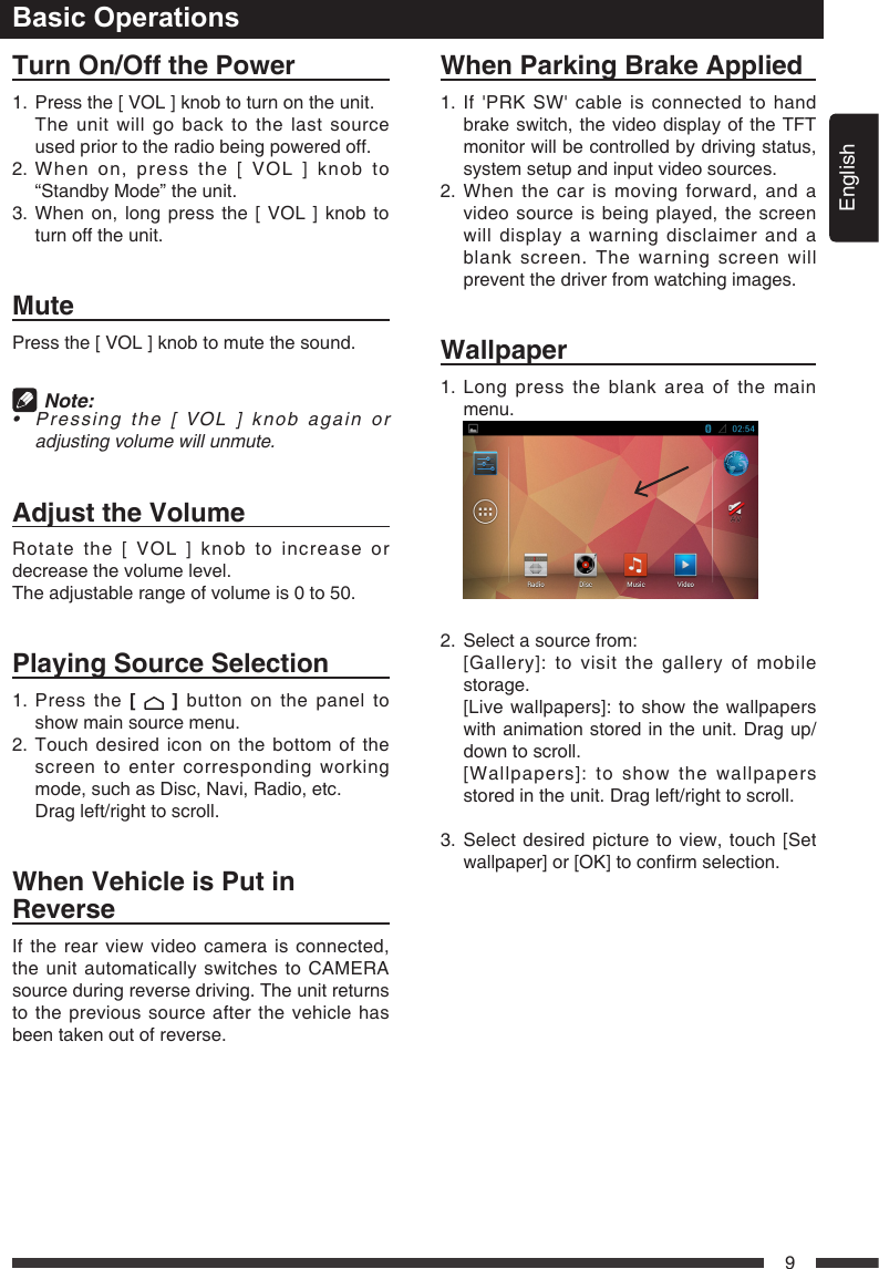 English9Basic OperationsTurnOn/OffthePower1.   Press the [ VOL ] knob to turn on the unit.    The unit will go back to the last source used prior to the radio being powered off.2.  When on, press the [ VOL ] knob to &ldquo;Standby Mode&rdquo; the unit.3.  When on, long press the [ VOL ] knob to turn off the unit.MutePress the [ VOL ] knob to mute the sound.  Note:  &bull; Pressing the[VOL] knobagainoradjustingvolumewillunmute.AdjusttheVolumeRotate the [ VOL ] knob to increase or decrease the volume level.The adjustable range of volume is 0 to 50.PlayingSourceSelection1.   Press  the  [  ] button on the panel to show main source menu.2.  Touch desired icon on the bottom of the screen to enter corresponding working mode, such as Disc, Navi, Radio, etc.  Drag left/right to scroll.WhenVehicleisPutinReverseIf the rear view video camera is connected, the unit automatically switches to CAMERA source during reverse driving. The unit returns to the previous source after the vehicle has been taken out of reverse.WhenParkingBrakeApplied1.If'PRKSW'cableisconnectedtohandbrake switch, the video display of the TFT monitor will be controlled by driving status, system setup and input video sources.2.  When the car is moving forward, and a video source is being played, the screen will display a warning disclaimer and a blank screen. The warning screen will prevent the driver from watching images.  Wallpaper1.  Long press the blank area of the main menu. 2.   Select a source from: [Gallery]:tovisitthegalleryofmobilestorage.   [Live wallpapers]: to show the wallpapers with animation stored in the unit. Drag up/down to scroll.    [Wallpapers]: to show the wallpapers stored in the unit. Drag left/right to scroll.3.  Select desired picture to view, touch [Set wallpaper]or[OK]toconrmselection.