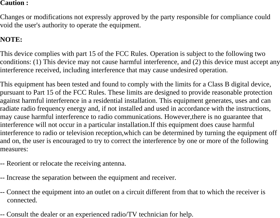  Caution :   Changes or modifications not expressly approved by the party responsible for compliance could void the user's authority to operate the equipment.   NOTE:  This device complies with part 15 of the FCC Rules. Operation is subject to the following two conditions: (1) This device may not cause harmful interference, and (2) this device must accept any interference received, including interference that may cause undesired operation. This equipment has been tested and found to comply with the limits for a Class B digital device, pursuant to Part 15 of the FCC Rules. These limits are designed to provide reasonable protection against harmful interference in a residential installation. This equipment generates, uses and can radiate radio frequency energy and, if not installed and used in accordance with the instructions, may cause harmful interference to radio communications. However,there is no guarantee that interference will not occur in a particular installation.If this equipment does cause harmful interference to radio or television reception,which can be determined by turning the equipment off and on, the user is encouraged to try to correct the interference by one or more of the following measures: -- Reorient or relocate the receiving antenna. -- Increase the separation between the equipment and receiver. -- Connect the equipment into an outlet on a circuit different from that to which the receiver is connected. -- Consult the dealer or an experienced radio/TV technician for help.         