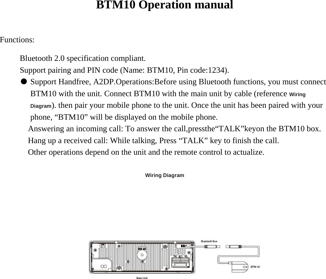 BTM10 Operation manual   Functions:  Bluetooth 2.0 specification compliant.   Support pairing and PIN code (Name: BTM10, Pin code:1234).   ● Support Handfree, A2DP.Operations:Before using Bluetooth functions, you must connect BTM10 with the unit. Connect BTM10 with the main unit by cable (reference Wiring Diagram). then pair your mobile phone to the unit. Once the unit has been paired with your phone, &ldquo;BTM10&rdquo; will be displayed on the mobile phone.   Answering an incoming call: To answer the call,pressthe&ldquo;TALK&rdquo;keyon the BTM10 box. Hang up a received call: While talking, Press &ldquo;TALK&rdquo; key to finish the call.   Other operations depend on the unit and the remote control to actualize.    Wiring Diagram    