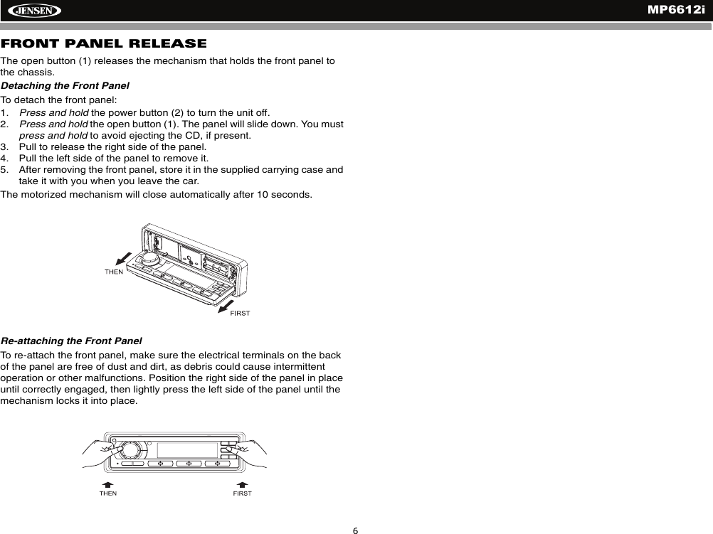 MP6612i6FRONT PANEL RELEASEThe open button (1) releases the mechanism that holds the front panel to the chassis. Detaching the Front PanelTo detach the front panel:1. Press and hold the power button (2) to turn the unit off.2. Press and hold the open button (1). The panel will slide down. You must press and hold to avoid ejecting the CD, if present.3. Pull to release the right side of the panel.4. Pull the left side of the panel to remove it.5. After removing the front panel, store it in the supplied carrying case and take it with you when you leave the car.The motorized mechanism will close automatically after 10 seconds.Re-attaching the Front PanelTo re-attach the front panel, make sure the electrical terminals on the back of the panel are free of dust and dirt, as debris could cause intermittent operation or other malfunctions. Position the right side of the panel in place until correctly engaged, then lightly press the left side of the panel until the mechanism locks it into place.
