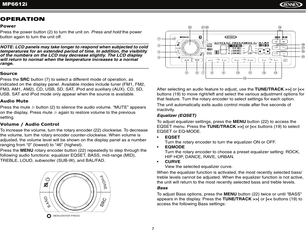 MP6612i7OPERATIONPowerPress the power button (2) to turn the unit on. Press and hold the power button again to turn the unit off.NOTE: LCD panels may take longer to respond when subjected to cold temperatures for an extended period of time. In addition, the visibility of the numbers on the LCD may decrease slightly. The LCD display will return to normal when the temperature increases to a normal range.SourcePress the SRC button (7) to select a different mode of operation, as indicated on the display panel. Available modes include tuner (FM1, FM2, FM3, AM1, AM2), CD, USB, SD, SAT, iPod and auxiliary (AUX). CD, SD, USB, SAT and iPod mode only appear when the source is available.Audio MutePress the mute   button (2) to silence the audio volume. &ldquo;MUTE&rdquo; appears on the display. Press mute   again to restore volume to the previous setting.Volume / Audio ControlTo increase the volume, turn the rotary encoder (22) clockwise. To decrease the volume, turn the rotary encoder counter-clockwise. When volume is adjusted, the volume level will be shown on the display panel as a number ranging from &ldquo;0&rdquo; (lowest) to &ldquo;46&rdquo; (highest). Press the MENU rotary encoder button (22) repeatedly to step through the following audio functions: equalizer EQSET, BASS, mid-range (MID), TREBLE, LOUD, subwoofer (SUB-W), and BAL/FAD. After selecting an audio feature to adjust, use the TUNE/TRACK >>| or |<< buttons (19) to move right/left and select the various adjustment options for that feature. Turn the rotary encoder to select settings for each option.The unit automatically exits audio control mode after five seconds of inactivity.Equalizer (EQSET)To adjust equalizer settings, press the MENU button (22) to access the EQSET menu. Press the TUNE/TRACK >>| or |<< buttons (19) to select EQSET or EQ-MODE. &bull;EQSETTurn the rotary encoder to turn the equalizer ON or OFF.&bull;EQMODETurn the rotary encoder to choose a preset equalizer setting: ROCK, HIP HOP, DANCE, RAVE, URBAN.&bull;CURVEView the selected equalizer curve.When the equalizer function is activated, the most recently selected bass/treble levels cannot be adjusted. When the equalizer function is not active, the unit will return to the most recently selected bass and treble levels.BassTo adjust Bass options, press the MENU button (22) twice or until &ldquo;BASS&rdquo; appears in the display. Press the TUNE/TRACK >>| or |<< buttons (19) to access the following Bass settings:PHONEBANDMENU/ENTER-PRESSSRCDISP PTYASSCANPHONEBAND/2INT13RPT4RDM56DN UPRADIOREADYTUNE / TRACKMP6612iCH/CATMENU/ENTER-PRESSiPodMenuSRC