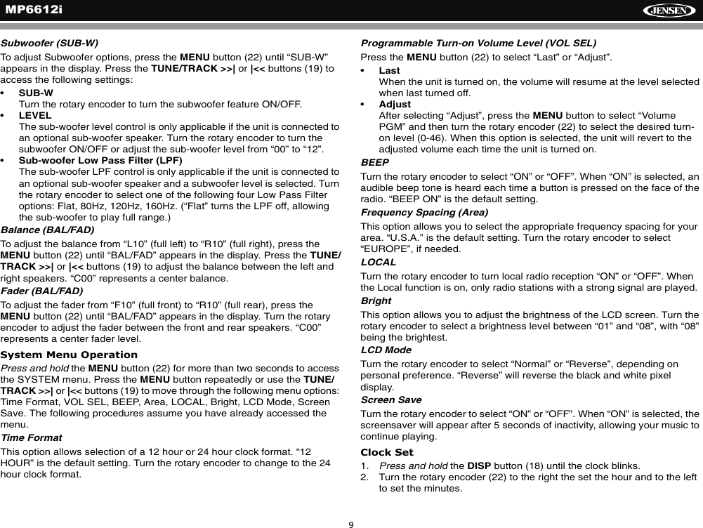 MP6612i9Subwoofer (SUB-W)To adjust Subwoofer options, press the MENU button (22) until &ldquo;SUB-W&rdquo; appears in the display. Press the TUNE/TRACK >>| or |<< buttons (19) to access the following settings:&bull;SUB-WTurn the rotary encoder to turn the subwoofer feature ON/OFF.&bull;LEVELThe sub-woofer level control is only applicable if the unit is connected to an optional sub-woofer speaker. Turn the rotary encoder to turn the subwoofer ON/OFF or adjust the sub-woofer level from &ldquo;00&rdquo; to &ldquo;12&rdquo;.&bull;Sub-woofer Low Pass Filter (LPF)The sub-woofer LPF control is only applicable if the unit is connected to an optional sub-woofer speaker and a subwoofer level is selected. Turn the rotary encoder to select one of the following four Low Pass Filter options: Flat, 80Hz, 120Hz, 160Hz. (&ldquo;Flat&rdquo; turns the LPF off, allowing the sub-woofer to play full range.)Balance (BAL/FAD)To adjust the balance from &ldquo;L10&rdquo; (full left) to &ldquo;R10&rdquo; (full right), press theMENU button (22) until &ldquo;BAL/FAD&rdquo; appears in the display. Press the TUNE/TRACK >>| or |<< buttons (19) to adjust the balance between the left and right speakers. &ldquo;C00&rdquo; represents a center balance. Fader (BAL/FAD)To adjust the fader from &ldquo;F10&rdquo; (full front) to &ldquo;R10&rdquo; (full rear), press theMENU button (22) until &ldquo;BAL/FAD&rdquo; appears in the display. Turn the rotary encoder to adjust the fader between the front and rear speakers. &ldquo;C00&rdquo; represents a center fader level. System Menu OperationPress and hold the MENU button (22) for more than two seconds to access the SYSTEM menu. Press the MENU button repeatedly or use the TUNE/TRACK >>| or |<< buttons (19) to move through the following menu options: Time Format, VOL SEL, BEEP, Area, LOCAL, Bright, LCD Mode, Screen Save. The following procedures assume you have already accessed the menu.Time FormatThis option allows selection of a 12 hour or 24 hour clock format. &ldquo;12 HOUR&rdquo; is the default setting. Turn the rotary encoder to change to the 24 hour clock format.Programmable Turn-on Volume Level (VOL SEL)Press the MENU button (22) to select &ldquo;Last&rdquo; or &ldquo;Adjust&rdquo;.&bull;LastWhen the unit is turned on, the volume will resume at the level selected when last turned off.&bull;AdjustAfter selecting &ldquo;Adjust&rdquo;, press the MENU button to select &ldquo;Volume PGM&rdquo; and then turn the rotary encoder (22) to select the desired turn-on level (0-46). When this option is selected, the unit will revert to the adjusted volume each time the unit is turned on.BEEP Turn the rotary encoder to select &ldquo;ON&rdquo; or &ldquo;OFF&rdquo;. When &ldquo;ON&rdquo; is selected, an audible beep tone is heard each time a button is pressed on the face of the radio. &ldquo;BEEP ON&rdquo; is the default setting. Frequency Spacing (Area)This option allows you to select the appropriate frequency spacing for your area. &ldquo;U.S.A.&rdquo; is the default setting. Turn the rotary encoder to select &ldquo;EUROPE&rdquo;, if needed.LOCALTurn the rotary encoder to turn local radio reception &ldquo;ON&rdquo; or &ldquo;OFF&rdquo;. When the Local function is on, only radio stations with a strong signal are played. BrightThis option allows you to adjust the brightness of the LCD screen. Turn the rotary encoder to select a brightness level between &ldquo;01&rdquo; and &ldquo;08&rdquo;, with &ldquo;08&rdquo; being the brightest.LCD ModeTurn the rotary encoder to select &ldquo;Normal&rdquo; or &ldquo;Reverse&rdquo;, depending on personal preference. &ldquo;Reverse&rdquo; will reverse the black and white pixel display.Screen SaveTurn the rotary encoder to select &ldquo;ON&rdquo; or &ldquo;OFF&rdquo;. When &ldquo;ON&rdquo; is selected, the screensaver will appear after 5 seconds of inactivity, allowing your music to continue playing. Clock Set1. Press and hold the DISP button (18) until the clock blinks.2. Turn the rotary encoder (22) to the right the set the hour and to the left to set the minutes.