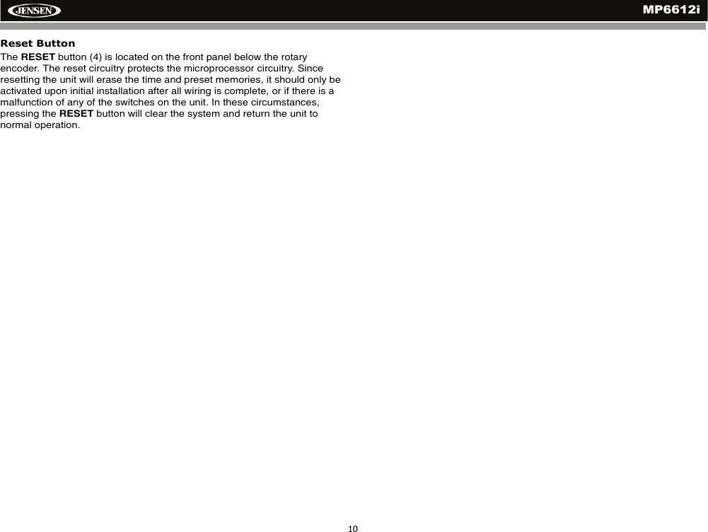MP6612i10Reset ButtonThe RESET button (4) is located on the front panel below the rotary encoder. The reset circuitry protects the microprocessor circuitry. Since resetting the unit will erase the time and preset memories, it should only be activated upon initial installation after all wiring is complete, or if there is a malfunction of any of the switches on the unit. In these circumstances, pressing the RESET button will clear the system and return the unit to normal operation.