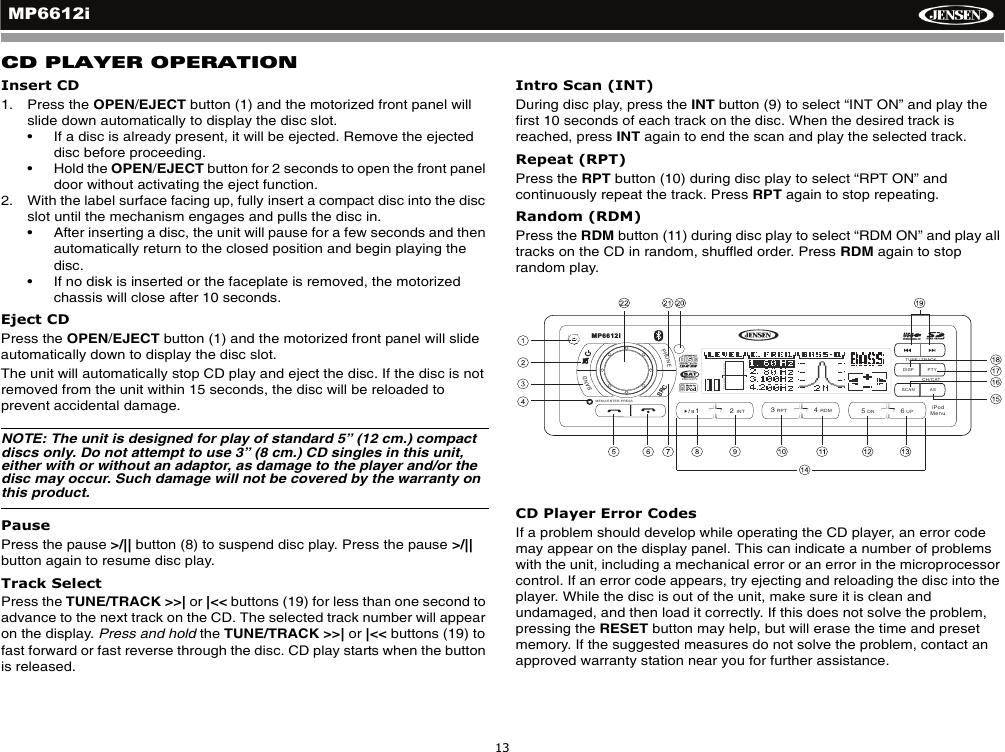 MP6612i13CD PLAYER OPERATIONInsert CD1. Press the OPEN/EJECT button (1) and the motorized front panel will slide down automatically to display the disc slot. &bull; If a disc is already present, it will be ejected. Remove the ejected disc before proceeding.&bull; Hold the OPEN/EJECT button for 2 seconds to open the front panel door without activating the eject function.2. With the label surface facing up, fully insert a compact disc into the disc slot until the mechanism engages and pulls the disc in. &bull; After inserting a disc, the unit will pause for a few seconds and then automatically return to the closed position and begin playing the disc. &bull; If no disk is inserted or the faceplate is removed, the motorized chassis will close after 10 seconds.Eject CDPress the OPEN/EJECT button (1) and the motorized front panel will slide automatically down to display the disc slot. The unit will automatically stop CD play and eject the disc. If the disc is not removed from the unit within 15 seconds, the disc will be reloaded to prevent accidental damage.NOTE: The unit is designed for play of standard 5&rdquo; (12 cm.) compact discs only. Do not attempt to use 3&rdquo; (8 cm.) CD singles in this unit, either with or without an adaptor, as damage to the player and/or the disc may occur. Such damage will not be covered by the warranty on this product.PausePress the pause >/|| button (8) to suspend disc play. Press the pause >/||button again to resume disc play.Track SelectPress the TUNE/TRACK >>| or |<< buttons (19) for less than one second to advance to the next track on the CD. The selected track number will appear on the display. Press and hold the TUNE/TRACK >>| or |<< buttons (19) to fast forward or fast reverse through the disc. CD play starts when the button is released.Intro Scan (INT)During disc play, press the INT button (9) to select &ldquo;INT ON&rdquo; and play the first 10 seconds of each track on the disc. When the desired track is reached, press INT again to end the scan and play the selected track.Repeat (RPT)Press the RPT button (10) during disc play to select &ldquo;RPT ON&rdquo; and continuously repeat the track. Press RPT again to stop repeating. Random (RDM)Press the RDM button (11) during disc play to select &ldquo;RDM ON&rdquo; and play all tracks on the CD in random, shuffled order. Press RDM again to stop random play.CD Player Error CodesIf a problem should develop while operating the CD player, an error code may appear on the display panel. This can indicate a number of problems with the unit, including a mechanical error or an error in the microprocessor control. If an error code appears, try ejecting and reloading the disc into the player. While the disc is out of the unit, make sure it is clean and undamaged, and then load it correctly. If this does not solve the problem, pressing the RESET button may help, but will erase the time and preset memory. If the suggested measures do not solve the problem, contact an approved warranty station near you for further assistance.DISP PTYASSCANPHONEBAND/2INT13RPT4RDM56DN UPRADIOREADYTUNE / TRACKMP6612iCH/CATMENU/ENTER-PRESSiPodMenuSRC