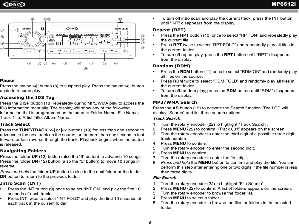 MP6612i16PausePress the pause >/|| button (8) to suspend play. Press the pause >/|| button again to resume play.Accessing the ID3 TagPress the DISP button (18) repeatedly during MP3/WMA play to access the ID3 information manually. The display will show any of the following information that is programmed on the source: Folder Name, File Name, Track Title, Artist Title, Album Name.Track SelectPress the TUNE/TRACK >>| or |<< buttons (19) for less than one second to advance to the next track on the source, or for more than one second to fast forward or fast reverse through the track. Playback begins when the button is released.Navigating FoldersPress the folder UP (13) button (also the &ldquo;6&rdquo; button) to advance 10 songs. Press the folder DN (12) button (also the &ldquo;5&rdquo; button) to move 10 songs in reverse.Press and hold the folder UP button to skip to the next folder or the folder DN button to return to the previous folder.Intro Scan (INT)&bull; Press the INT button (9) once to select &ldquo;INT ON&rdquo; and play the first 10 seconds of each track. &bull; Press INT twice to select &ldquo;INT FOLD&rdquo; and play the first 10 seconds of each track in the current folder. &bull; To turn off intro scan and play the current track, press the INT button until &ldquo;INT&rdquo; disappears from the display.Repeat (RPT)&bull; Press the RPT button (10) once to select &ldquo;RPT ON&rdquo; and repeatedly play the current file. &bull; Press RPT twice to select &ldquo;RPT FOLD&rdquo; and repeatedly play all files in the current folder. &bull; To turn off repeat play, press the RPT button until &ldquo;RPT&rdquo; disappears from the display. Random (RDM)&bull; Press the RDM button (11) once to select &ldquo;RDM ON&rdquo; and randomly play all files on the source. &bull; Press RDM twice to select &ldquo;RDM FOLD&rdquo; and randomly play all files in the current folder. &bull; To turn off random play, press the RDM button until &ldquo;RDM&rdquo; disappears from the display. MP3/WMA SearchPress the AS button (15) to activate the Search function. The LCD will display "Search" and list three search options. Track Search1. Turn the rotary encoder (22) to highlight &ldquo;Track Search&rdquo;. 2. Press MENU (22) to confirm. &ldquo;Track 001&rdquo; appears on the screen.3. Turn the rotary encoder to enter the third digit of a possible three digit track number.4. Press MENU to confirm.5. Turn the rotary encoder to enter the second digit.6. Press MENU to confirm.7. Turn the rotary encoder to enter the first digit.8. Press and hold the MENU button to confirm and play the file. You can perform this step after entering one or two digits if the file number is less than three digits.File Search1. Turn the rotary encoder (22) to highlight &ldquo;File Search&rdquo;. 2. Press MENU (22) to confirm. A list of folders appears on the screen.3. Turn the rotary encoder to browse the folder list.4. Press MENU to select a folder.5. Turn the rotary encoder to browse the files or folders in the selected folder. DISP PTYASSCANPHONEBAND/2INT13RPT4RDM56DN UPRADIOREADYTUNE / TRACKMP6612iCH/CATMENU/ENTER-PRESSiPodMenuSRC