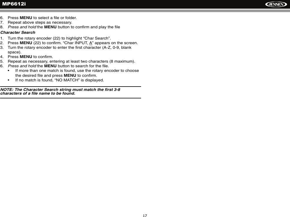 MP6612i176. Press MENU to select a file or folder.7. Repeat above steps as necessary.8. Press and hold the MENU button to confirm and play the fileCharacter Search1. Turn the rotary encoder (22) to highlight &ldquo;Char Search&rdquo;. 2. Press MENU (22) to confirm. &ldquo;Char INPUT, A&rdquo; appears on the screen.3. Turn the rotary encoder to enter the first character (A-Z, 0-9, blank space).4. Press MENU to confirm.5. Repeat as necessary, entering at least two characters (8 maximum).6. Press and hold the MENU button to search for the file. &bull; If more than one match is found, use the rotary encoder to choose the desired file and press MENU to confirm.&bull; If no match is found, &ldquo;NO MATCH&rdquo; is displayed.NOTE: The Character Search string must match the first 3-8 characters of a file name to be found.