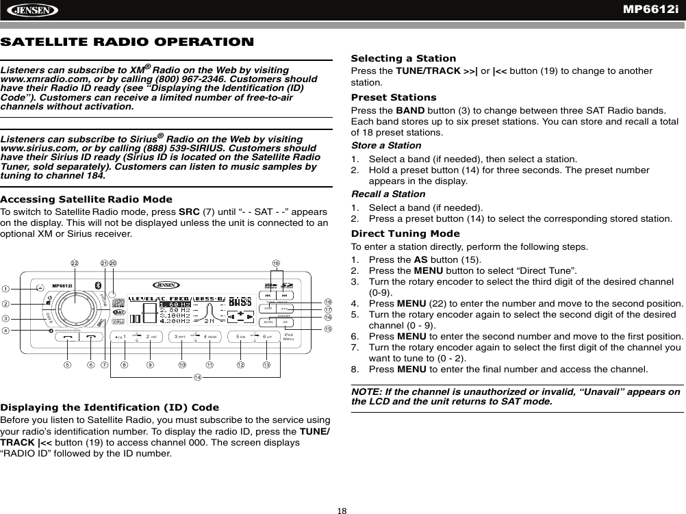MP6612i18SATELLITE RADIO OPERATIONListeners can subscribe to XM&reg;Radio on the Web by visiting www.xmradio.com, or by calling (800) 967-2346. Customers should have their Radio ID ready (see &ldquo;Displaying the Identification (ID) Code&rdquo;). Customers can receive a limited number of free-to-air channels without activation. Listeners can subscribe to Sirius&reg; Radio on the Web by visiting www.sirius.com, or by calling (888) 539-SIRIUS. Customers should have their Sirius ID ready (Sirius ID is located on the Satellite Radio Tuner, sold separately). Customers can listen to music samples by tuning to channel 184.Accessing Satellite Radio ModeTo switch to Satellite Radio mode, press SRC (7) until &ldquo;- - SAT - -&rdquo; appears on the display. This will not be displayed unless the unit is connected to an optional XM or Sirius receiver.Displaying the Identification (ID) CodeBefore you listen to Satellite Radio, you must subscribe to the service using your radio&rsquo;s identification number. To display the radio ID, press the TUNE/TRACK |<< button (19) to access channel 000. The screen displays &ldquo;RADIO ID&rdquo; followed by the ID number.Selecting a StationPress the TUNE/TRACK >>| or |<< button (19) to change to another station. Preset StationsPress the BAND button (3) to change between three SAT Radio bands. Each band stores up to six preset stations. You can store and recall a total of 18 preset stations.Store a Station1. Select a band (if needed), then select a station.2. Hold a preset button (14) for three seconds. The preset number appears in the display.Recall a Station1. Select a band (if needed).2. Press a preset button (14) to select the corresponding stored station.Direct Tuning ModeTo enter a station directly, perform the following steps.1. Press the AS button (15). 2. Press the MENU button to select &ldquo;Direct Tune&rdquo;. 3. Turn the rotary encoder to select the third digit of the desired channel (0-9).4. Press MENU (22) to enter the number and move to the second position.5. Turn the rotary encoder again to select the second digit of the desired channel (0 - 9).6. Press MENU to enter the second number and move to the first position.7. Turn the rotary encoder again to select the first digit of the channel you want to tune to (0 - 2).8. Press MENU to enter the final number and access the channel.NOTE: If the channel is unauthorized or invalid, &ldquo;Unavail&rdquo; appears on the LCD and the unit returns to SAT mode.DISP PTYASSCANPHONEBAND/2INT13RPT4RDM56DN UPRADIOREADYTUNE / TRACKMP6612iCH/CATMENU/ENTER-PRESSiPodMenuSRC