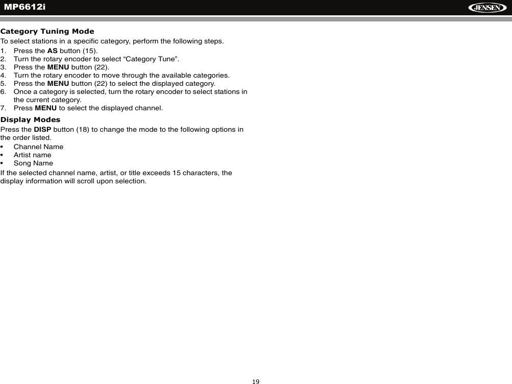 MP6612i19Category Tuning ModeTo select stations in a specific category, perform the following steps.1. Press the AS button (15).2. Turn the rotary encoder to select &ldquo;Category Tune&rdquo;.3. Press the MENU button (22).4. Turn the rotary encoder to move through the available categories.5. Press the MENU button (22) to select the displayed category.6. Once a category is selected, turn the rotary encoder to select stations in the current category.7. Press MENU to select the displayed channel.Display ModesPress the DISP button (18) to change the mode to the following options in the order listed.&bull; Channel Name&bull; Artist name&bull; Song NameIf the selected channel name, artist, or title exceeds 15 characters, the display information will scroll upon selection. 