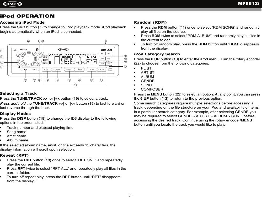 MP6612i20iPod OPERATIONAccessing iPod ModePress the SRC button (7) to change to iPod playback mode. iPod playback begins automatically when an iPod is connected.Selecting a TrackPress the TUNE/TRACK >>| or |<< button (19) to select a track.Press and hold the TUNE/TRACK >>| or |<< button (19) to fast forward or fast reverse through the track.Display ModesPress the DISP button (18) to change the ID3 display to the following options in the order listed.&bull; Track number and elapsed playing time&bull; Song name&bull; Artist name&bull; Album nameIf the selected album name, artist, or title exceeds 15 characters, the display information will scroll upon selection.Repeat (RPT)&bull; Press the RPT button (10) once to select &ldquo;RPT ONE&rdquo; and repeatedly play the current file. &bull; Press RPT twice to select &ldquo;RPT ALL&rdquo; and repeatedly play all files in the current folder. &bull; To turn off repeat play, press the RPT button until &ldquo;RPT&rdquo; disappears from the display. Random (RDM)&bull; Press the RDM button (11) once to select &ldquo;RDM SONG&rdquo; and randomly play all files on the source. &bull; Press RDM twice to select &ldquo;RDM ALBUM&rdquo; and randomly play all files in the current folder. &bull; To turn off random play, press the RDM button until &ldquo;RDM&rdquo; disappears from the display. iPod Category SearchPress the 6 UP button (13) to enter the iPod menu. Turn the rotary encoder (22) to choose from the following categories:&bull; PLIST&bull; ARTIST&bull; ALBUM&bull; GENRE&bull; SONG&bull; COMPOSERPress the MENU button (22) to select an option. At any point, you can press the 6 UP button (13) to return to the previous option.Some search categories require multiple selections before accessing a track, depending on the file structure on your iPod and availability of items in a particular search category. For example, after selecting GENRE you may be required to select GENRE > ARTIST > ALBUM > SONG before accessing the desired track. Continue using the rotary encoder/MENUbutton until you locate the track you would like to play.DISP PTYASSCANPHONEBAND/2INT13RPT4RDM56DN UPRADIOREADYTUNE / TRACKMP6612iCH/CATMENU/ENTER-PRESSiPodMenuSRC