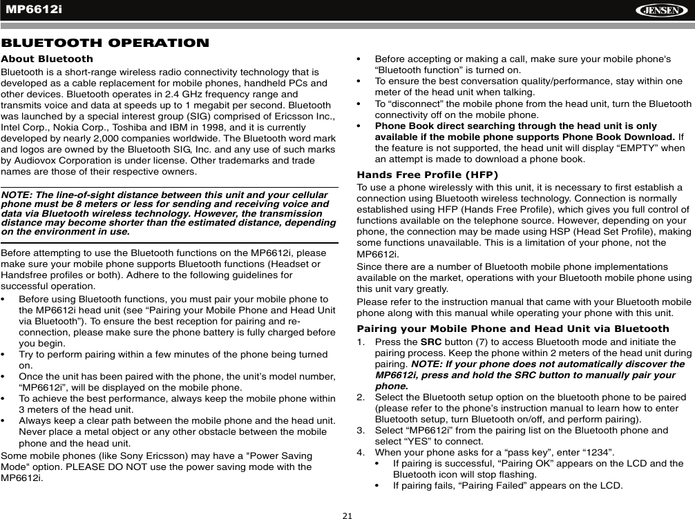MP6612i21BLUETOOTH OPERATIONAbout BluetoothBluetooth is a short-range wireless radio connectivity technology that is developed as a cable replacement for mobile phones, handheld PCs and other devices. Bluetooth operates in 2.4 GHz frequency range and transmits voice and data at speeds up to 1 megabit per second. Bluetooth was launched by a special interest group (SIG) comprised of Ericsson Inc., Intel Corp., Nokia Corp., Toshiba and IBM in 1998, and it is currently developed by nearly 2,000 companies worldwide. The Bluetooth word mark and logos are owned by the Bluetooth SIG, Inc. and any use of such marks by Audiovox Corporation is under license. Other trademarks and trade names are those of their respective owners.NOTE: The line-of-sight distance between this unit and your cellular phone must be 8 meters or less for sending and receiving voice and data via Bluetooth wireless technology. However, the transmission distance may become shorter than the estimated distance, depending on the environment in use. Before attempting to use the Bluetooth functions on the MP6612i, please make sure your mobile phone supports Bluetooth functions (Headset or Handsfree profiles or both). Adhere to the following guidelines for successful operation.&bull; Before using Bluetooth functions, you must pair your mobile phone to the MP6612i head unit (see &ldquo;Pairing your Mobile Phone and Head Unit via Bluetooth&rdquo;). To ensure the best reception for pairing and re-connection, please make sure the phone battery is fully charged before you begin.&bull; Try to perform pairing within a few minutes of the phone being turned on.&bull; Once the unit has been paired with the phone, the unit&rsquo;s model number, &ldquo;MP6612i&rdquo;, will be displayed on the mobile phone. &bull; To achieve the best performance, always keep the mobile phone within3 meters of the head unit.&bull; Always keep a clear path between the mobile phone and the head unit. Never place a metal object or any other obstacle between the mobile phone and the head unit.Some mobile phones (like Sony Ericsson) may have a "Power Saving Mode" option. PLEASE DO NOT use the power saving mode with the MP6612i.&bull; Before accepting or making a call, make sure your mobile phone's &ldquo;Bluetooth function&rdquo; is turned on.&bull; To ensure the best conversation quality/performance, stay within one meter of the head unit when talking. &bull; To &ldquo;disconnect&rdquo; the mobile phone from the head unit, turn the Bluetooth connectivity off on the mobile phone.&bull;Phone Book direct searching through the head unit is only available if the mobile phone supports Phone Book Download. Ifthe feature is not supported, the head unit will display &ldquo;EMPTY&rdquo; when an attempt is made to download a phone book. Hands Free Profile (HFP)To use a phone wirelessly with this unit, it is necessary to first establish a connection using Bluetooth wireless technology. Connection is normally established using HFP (Hands Free Profile), which gives you full control of functions available on the telephone source. However, depending on your phone, the connection may be made using HSP (Head Set Profile), making some functions unavailable. This is a limitation of your phone, not the MP6612i.Since there are a number of Bluetooth mobile phone implementations available on the market, operations with your Bluetooth mobile phone using this unit vary greatly. Please refer to the instruction manual that came with your Bluetooth mobile phone along with this manual while operating your phone with this unit.Pairing your Mobile Phone and Head Unit via Bluetooth1. Press the SRC button (7) to access Bluetooth mode and initiate the pairing process. Keep the phone within 2 meters of the head unit during pairing. NOTE: If your phone does not automatically discover the MP6612i, press and hold the SRC button to manually pair your phone. 2. Select the Bluetooth setup option on the bluetooth phone to be paired (please refer to the phone&rsquo;s instruction manual to learn how to enter Bluetooth setup, turn Bluetooth on/off, and perform pairing).3. Select &ldquo;MP6612i&rdquo; from the pairing list on the Bluetooth phone and select &ldquo;YES&rdquo; to connect.4. When your phone asks for a &ldquo;pass key&rdquo;, enter &ldquo;1234&rdquo;. &bull; If pairing is successful, &ldquo;Pairing OK&rdquo; appears on the LCD and the Bluetooth icon will stop flashing.&bull; If pairing fails, &ldquo;Pairing Failed&rdquo; appears on the LCD.