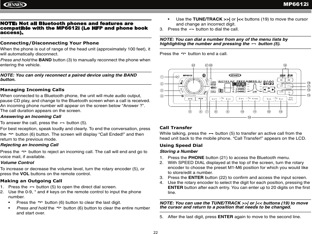 MP6612i22NOTE: Not all Bluetooth phones and features are compatible with the MP6612i (i.e HFP and phone book access). Connecting/Disconnecting Your PhoneWhen the phone is out of range of the head unit (approximately 100 feet), it will automatically disconnect.Press and hold the BAND button (3) to manually reconnect the phone when entering the vehicle. NOTE: You can only reconnect a paired device using the BAND button. Managing Incoming CallsWhen connected to a Bluetooth phone, the unit will mute audio output, pause CD play, and change to the Bluetooth screen when a call is received. An incoming phone number will appear on the screen below &ldquo;Answer ?&rdquo;.  The call duration appears on the screen.Answering an Incoming CallTo answer the call, press the   button (5).For best reception, speak loudly and clearly. To end the conversation, press the   button (6) button. The screen will display &ldquo;Call Ended!&rdquo; and then return to the previous mode.Rejecting an Incoming CallPress the   button to reject an incoming call. The call will end and go to voice mail, if available.Volume ControlTo increase or decrease the volume level, turn the rotary encoder (5), or press the VOL buttons on the remote control. Making an Outgoing Call1. Press the   button (5) to open the direct dial screen.2. Use the 0-9, * and # keys on the remote control to input the phone number.&bull; Press the   button (6) button to clear the last digit.&bull;Press and hold the   button (6) button to clear the entire number and start over.&bull; Use the TUNE/TRACK >>| or |<< buttons (19) to move the cursor and change an incorrect digit.3. Press the   button to dial the call.NOTE: You can dial a number from any of the menu lists by highlighting the number and pressing the   button (5). Press the   button to end a call.Call TransferWhile talking, press the   button (5) to transfer an active call from the head unit back to the mobile phone. &ldquo;Call Transfer!&rdquo; appears on the LCD.Using Speed DialStoring a Number1. Press the PHONE button (21) to access the Bluetooth menu.2. With SPEED DIAL displayed at the top of the screen, turn the rotary encoder to choose the preset M1-M6 position for which you would like to store/edit a number.3. Press the ENTER button (22) to confirm and access the input screen.4. Use the rotary encoder to select the digit for each position, pressing the ENTER button after each entry. You can enter up to 20 digits on the first line.NOTE: You can use the TUNE/TRACK >>| or |<< buttons (19) to move the cursor and return to a position that needs to be changed.5. After the last digit, press ENTER again to move to the second line.DISP PTYASSCANPHONEBAND/2INT13RPT4RDM56DN UPRADIOREADYTUNE / TRACKMP6612iCH/CATMENU/ENTER-PRESSiPodMenuSRC