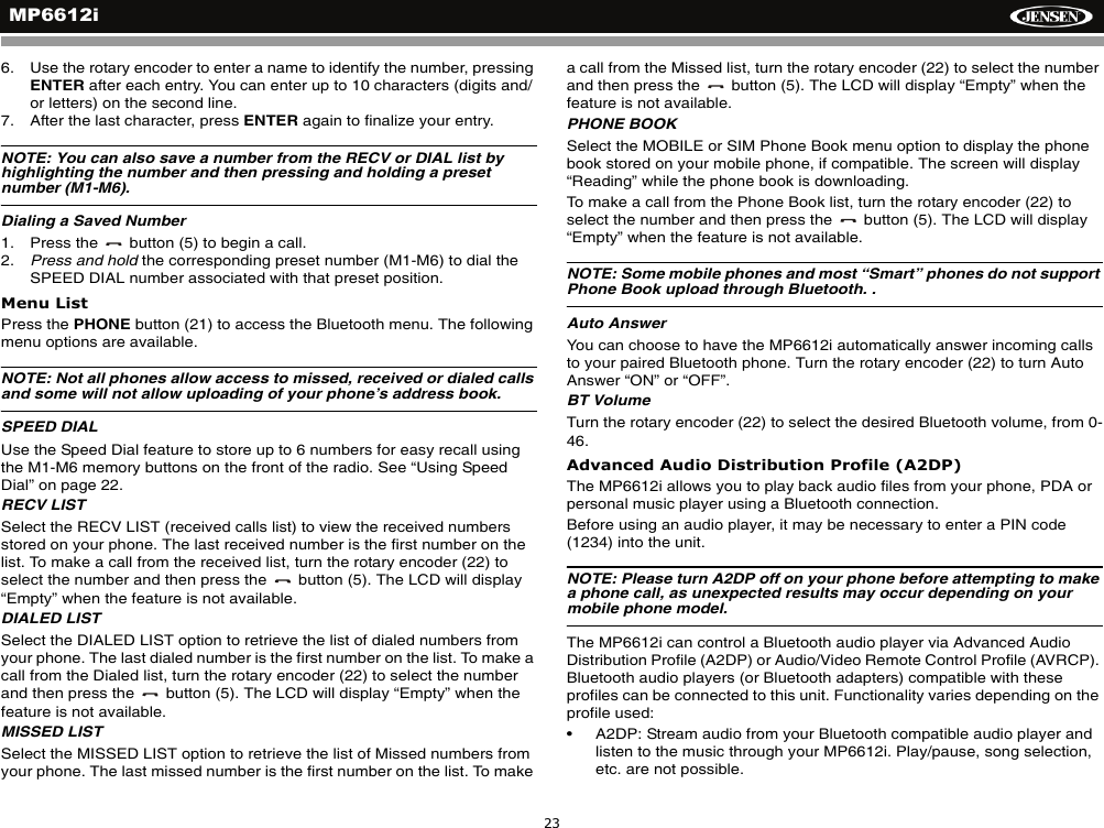 MP6612i236. Use the rotary encoder to enter a name to identify the number, pressing ENTER after each entry. You can enter up to 10 characters (digits and/or letters) on the second line.7. After the last character, press ENTER again to finalize your entry.NOTE: You can also save a number from the RECV or DIAL list by highlighting the number and then pressing and holding a preset number (M1-M6).Dialing a Saved Number1. Press the   button (5) to begin a call.2. Press and hold the corresponding preset number (M1-M6) to dial the SPEED DIAL number associated with that preset position.Menu ListPress the PHONE button (21) to access the Bluetooth menu. The following menu options are available.NOTE: Not all phones allow access to missed, received or dialed calls and some will not allow uploading of your phone&rsquo;s address book.SPEED DIALUse the Speed Dial feature to store up to 6 numbers for easy recall using the M1-M6 memory buttons on the front of the radio. See &ldquo;Using Speed Dial&rdquo; on page 22.RECV LISTSelect the RECV LIST (received calls list) to view the received numbers stored on your phone. The last received number is the first number on the list. To make a call from the received list, turn the rotary encoder (22) to select the number and then press the   button (5). The LCD will display &ldquo;Empty&rdquo; when the feature is not available.DIALED LISTSelect the DIALED LIST option to retrieve the list of dialed numbers from your phone. The last dialed number is the first number on the list. To make a call from the Dialed list, turn the rotary encoder (22) to select the number and then press the   button (5). The LCD will display &ldquo;Empty&rdquo; when the feature is not available.MISSED LISTSelect the MISSED LIST option to retrieve the list of Missed numbers from your phone. The last missed number is the first number on the list. To make a call from the Missed list, turn the rotary encoder (22) to select the number and then press the   button (5). The LCD will display &ldquo;Empty&rdquo; when the feature is not available.PHONE BOOKSelect the MOBILE or SIM Phone Book menu option to display the phone book stored on your mobile phone, if compatible. The screen will display &ldquo;Reading&rdquo; while the phone book is downloading.To make a call from the Phone Book list, turn the rotary encoder (22) to select the number and then press the   button (5). The LCD will display &ldquo;Empty&rdquo; when the feature is not available.NOTE: Some mobile phones and most &ldquo;Smart&rdquo; phones do not support Phone Book upload through Bluetooth. .Auto AnswerYou can choose to have the MP6612i automatically answer incoming calls to your paired Bluetooth phone. Turn the rotary encoder (22) to turn Auto Answer &ldquo;ON&rdquo; or &ldquo;OFF&rdquo;.BT VolumeTurn the rotary encoder (22) to select the desired Bluetooth volume, from 0-46.Advanced Audio Distribution Profile (A2DP)The MP6612i allows you to play back audio files from your phone, PDA or personal music player using a Bluetooth connection.Before using an audio player, it may be necessary to enter a PIN code (1234) into the unit. NOTE: Please turn A2DP off on your phone before attempting to make a phone call, as unexpected results may occur depending on your mobile phone model.The MP6612i can control a Bluetooth audio player via Advanced Audio Distribution Profile (A2DP) or Audio/Video Remote Control Profile (AVRCP). Bluetooth audio players (or Bluetooth adapters) compatible with these profiles can be connected to this unit. Functionality varies depending on the profile used:&bull; A2DP: Stream audio from your Bluetooth compatible audio player and listen to the music through your MP6612i. Play/pause, song selection, etc. are not possible.