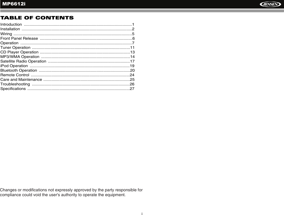 iMP6612iTABLE OF CONTENTSIntroduction  ..............................................................................................1Installation ................................................................................................2Wiring .......................................................................................................5Front Panel Release  ................................................................................6Operation  .................................................................................................7Tuner Operation .....................................................................................11CD Player Operation ..............................................................................13MP3/WMA Operation  .............................................................................14Satellite Radio Operation  .......................................................................17iPod Operation  .......................................................................................19Bluetooth Operation  ...............................................................................20Remote Control ......................................................................................24Care and Maintenance ...........................................................................25Troubleshooting  .....................................................................................26Specifications .........................................................................................27Changes or modications not expressly approved by the party responsible for compliance could void the user's authority to operate the equipment.
