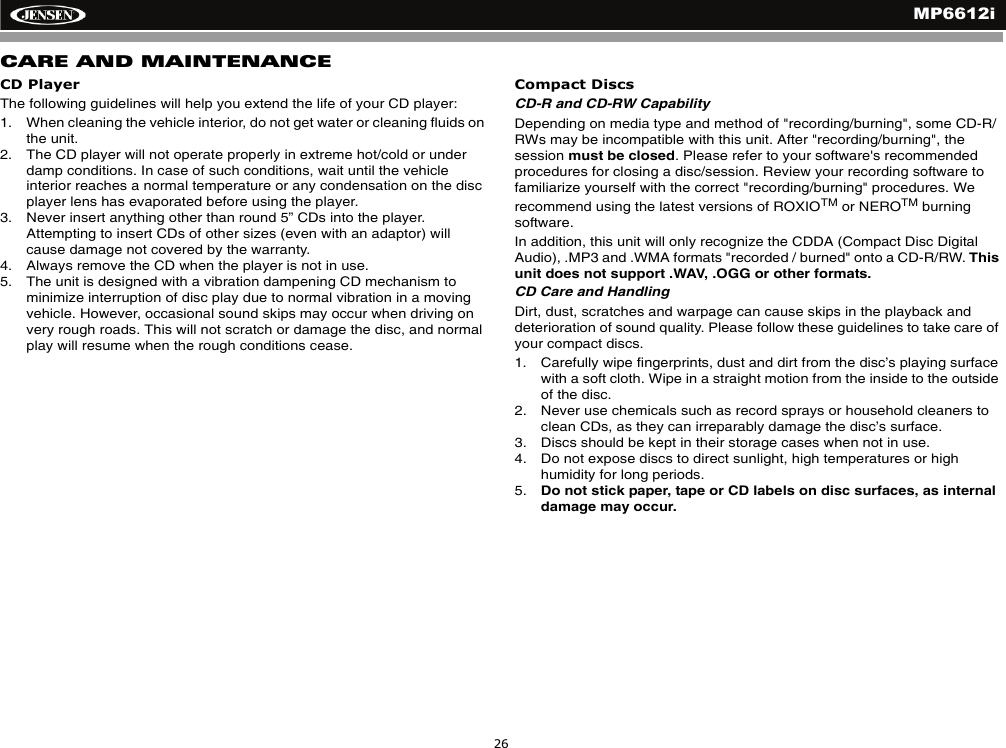 MP6612i26CARE AND MAINTENANCECD PlayerThe following guidelines will help you extend the life of your CD player:1. When cleaning the vehicle interior, do not get water or cleaning fluids on the unit.2. The CD player will not operate properly in extreme hot/cold or under damp conditions. In case of such conditions, wait until the vehicle interior reaches a normal temperature or any condensation on the disc player lens has evaporated before using the player.3. Never insert anything other than round 5&rdquo; CDs into the player. Attempting to insert CDs of other sizes (even with an adaptor) will cause damage not covered by the warranty.4. Always remove the CD when the player is not in use.5. The unit is designed with a vibration dampening CD mechanism to minimize interruption of disc play due to normal vibration in a moving vehicle. However, occasional sound skips may occur when driving on very rough roads. This will not scratch or damage the disc, and normal play will resume when the rough conditions cease.Compact DiscsCD-R and CD-RW CapabilityDepending on media type and method of "recording/burning", some CD-R/RWs may be incompatible with this unit. After "recording/burning", the session must be closed. Please refer to your software's recommended procedures for closing a disc/session. Review your recording software to familiarize yourself with the correct "recording/burning" procedures. We recommend using the latest versions of ROXIOTM or NEROTM burning software. In addition, this unit will only recognize the CDDA (Compact Disc Digital Audio), .MP3 and .WMA formats "recorded / burned" onto a CD-R/RW. Thisunit does not support .WAV, .OGG or other formats. CD Care and HandlingDirt, dust, scratches and warpage can cause skips in the playback and deterioration of sound quality. Please follow these guidelines to take care of your compact discs.1. Carefully wipe fingerprints, dust and dirt from the disc&rsquo;s playing surface with a soft cloth. Wipe in a straight motion from the inside to the outside of the disc.2. Never use chemicals such as record sprays or household cleaners to clean CDs, as they can irreparably damage the disc&rsquo;s surface.3. Discs should be kept in their storage cases when not in use.4. Do not expose discs to direct sunlight, high temperatures or high humidity for long periods.5. Do not stick paper, tape or CD labels on disc surfaces, as internal damage may occur.