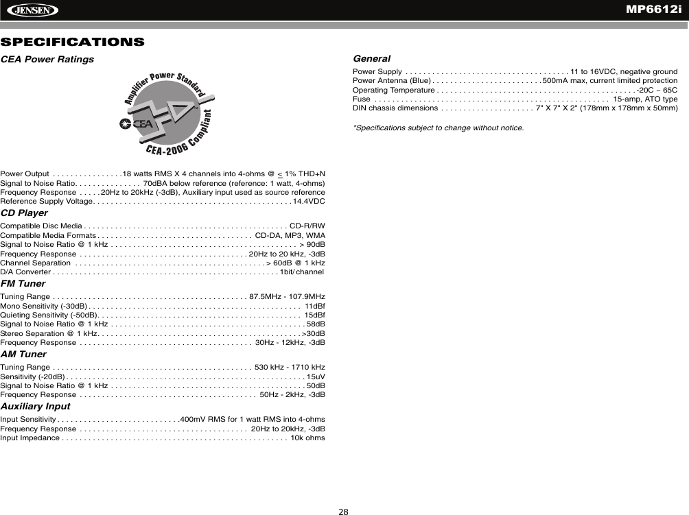 MP6612i28SPECIFICATIONSCEA Power RatingsPower Output  . . . . . . . . . . . . . . . .18 watts RMS X 4 channels into 4-ohms @ < 1% THD+NSignal to Noise Ratio. . . . . . . . . . . . . . .  70dBA below reference (reference: 1 watt, 4-ohms)Frequency Response  . . . . .20Hz to 20kHz (-3dB), Auxiliary input used as source referenceReference Supply Voltage. . . . . . . . . . . . . . . . . . . . . . . . . . . . . . . . . . . . . . . . . . . . . 14.4VDCCD PlayerCompatible Disc Media . . . . . . . . . . . . . . . . . . . . . . . . . . . . . . . . . . . . . . . . . . . . . . CD-R/RWCompatible Media Formats . . . . . . . . . . . . . . . . . . . . . . . . . . . . . . . . . . .  CD-DA, MP3, WMASignal to Noise Ratio @ 1 kHz . . . . . . . . . . . . . . . . . . . . . . . . . . . . . . . . . . . . . . . . . .  > 90dBFrequency Response  . . . . . . . . . . . . . . . . . . . . . . . . . . . . . . . . . . . . . . 20Hz to 20 kHz, -3dBChannel Separation  . . . . . . . . . . . . . . . . . . . . . . . . . . . . . . . . . . . . . . . . . . . > 60dB @ 1 kHzD/A Converter . . . . . . . . . . . . . . . . . . . . . . . . . . . . . . . . . . . . . . . . . . . . . . . . . . . 1bit/ channelFM TunerTuning Range . . . . . . . . . . . . . . . . . . . . . . . . . . . . . . . . . . . . . . . . . . . . 87.5MHz - 107.9MHzMono Sensitivity (-30dB) . . . . . . . . . . . . . . . . . . . . . . . . . . . . . . . . . . . . . . . . . . . . . . . .  11dBfQuieting Sensitivity (-50dB). . . . . . . . . . . . . . . . . . . . . . . . . . . . . . . . . . . . . . . . . . . . . .  15dBfSignal to Noise Ratio @ 1 kHz . . . . . . . . . . . . . . . . . . . . . . . . . . . . . . . . . . . . . . . . . . . . 58dB Stereo Separation @ 1 kHz. . . . . . . . . . . . . . . . . . . . . . . . . . . . . . . . . . . . . . . . . . . . . . >30dBFrequency Response  . . . . . . . . . . . . . . . . . . . . . . . . . . . . . . . . . . . . . . .  30Hz - 12kHz, -3dBAM TunerTuning Range . . . . . . . . . . . . . . . . . . . . . . . . . . . . . . . . . . . . . . . . . . . . .  530 kHz - 1710 kHzSensitivity (-20dB) . . . . . . . . . . . . . . . . . . . . . . . . . . . . . . . . . . . . . . . . . . . . . . . . . . . . . . 15uVSignal to Noise Ratio @ 1 kHz . . . . . . . . . . . . . . . . . . . . . . . . . . . . . . . . . . . . . . . . . . . . 50dBFrequency Response  . . . . . . . . . . . . . . . . . . . . . . . . . . . . . . . . . . . . . . . .  50Hz - 2kHz, -3dBAuxiliary InputInput Sensitivity . . . . . . . . . . . . . . . . . . . . . . . . . . . .400mV RMS for 1 watt RMS into 4-ohmsFrequency Response  . . . . . . . . . . . . . . . . . . . . . . . . . . . . . . . . . . . . . .  20Hz to 20kHz, -3dBInput Impedance . . . . . . . . . . . . . . . . . . . . . . . . . . . . . . . . . . . . . . . . . . . . . . . . . . .  10k ohmsGeneral Power Supply  . . . . . . . . . . . . . . . . . . . . . . . . . . . . . . . . . . . . . 11 to 16VDC, negative groundPower Antenna (Blue) . . . . . . . . . . . . . . . . . . . . . . . . .500mA max, current limited protectionOperating Temperature . . . . . . . . . . . . . . . . . . . . . . . . . . . . . . . . . . . . . . . . . . . . . -20C ~ 65CFuse  . . . . . . . . . . . . . . . . . . . . . . . . . . . . . . . . . . . . . . . . . . . . . . . . . . . . .  15-amp, ATO typeDIN chassis dimensions  . . . . . . . . . . . . . . . . . . . . .  7" X 7" X 2" (178mm x 178mm x 50mm)*Specifications subject to change without notice.