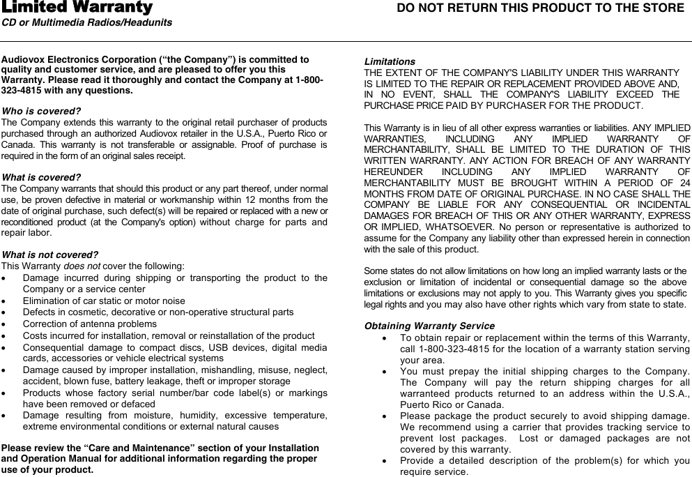 Limited Warranty  DO NOT RETURN THIS PRODUCT TO THE STORECD or Multimedia Radios/Headunits Audiovox Electronics Corporation (&ldquo;the Company&rdquo;) is committed to quality and customer service, and are pleased to offer you this Warranty. Please read it thoroughly and contact the Company at 1-800-323-4815 with any questions. Who is covered? The Company extends this warranty to the original retail purchaser of products purchased through an authorized Audiovox retailer in the U.S.A., Puerto Rico or Canada.  This  warranty  is  not  transferable  or  assignable.  Proof  of  purchase  is required in the form of an original sales receipt. What is covered? The Company warrants that should this product or any part thereof, under normal use, be proven defective in material or workmanship within  12 months  from  the date of original purchase, such defect(s) will be repaired or replaced with a new or reconditioned  product  (at  the  Company's  option)  without  charge  for  parts  and repair labor. What is not covered? This Warranty does not cover the following: x  Damage  incurred  during  shipping  or  transporting  the  product  to  the Company or a service center x  Elimination of car static or motor noise x  Defects in cosmetic, decorative or non-operative structural parts  x  Correction of antenna problems x  Costs incurred for installation, removal or reinstallation of the product x  Consequential  damage  to  compact  discs,  USB  devices,  digital  media cards, accessories or vehicle electrical systems x  Damage caused by improper installation, mishandling, misuse, neglect, accident, blown fuse, battery leakage, theft or improper storage x  Products  whose  factory  serial  number/bar  code  label(s)  or  markings have been removed or defaced x  Damage  resulting  from  moisture,  humidity,  excessive  temperature, extreme environmental conditions or external natural causes Please review the &ldquo;Care and Maintenance&rdquo; section of your Installation and Operation Manual for additional information regarding the proper use of your product.Limitations THE EXTENT OF THE COMPANY'S LIABILITY UNDER THIS WARRANTY IS LIMITED TO THE REPAIR OR REPLACEMENT PROVIDED ABOVE AND, IN  NO  EVENT,  SHALL  THE  COMPANY'S  LIABILITY  EXCEED  THE PURCHASE PRICE PAID BY PURCHASER FOR THE PRODUCT. This Warranty is in lieu of all other express warranties or liabilities. ANY IMPLIED WARRANTIES,  INCLUDING  ANY  IMPLIED  WARRANTY  OF MERCHANTABILITY,  SHALL  BE  LIMITED  TO  THE  DURATION  OF  THIS WRITTEN  WARRANTY.  ANY  ACTION  FOR BREACH OF ANY  WARRANTY HEREUNDER  INCLUDING  ANY  IMPLIED  WARRANTY  OF MERCHANTABILITY  MUST  BE  BROUGHT  WITHIN  A  PERIOD  OF  24 MONTHS FROM DATE OF ORIGINAL PURCHASE. IN NO CASE SHALL THE COMPANY  BE  LIABLE  FOR  ANY  CONSEQUENTIAL  OR  INCIDENTAL DAMAGES FOR  BREACH OF THIS OR ANY OTHER WARRANTY, EXPRESS OR  IMPLIED,  WHATSOEVER.  No  person  or  representative  is  authorized  to assume for the Company any liability other than expressed herein in connection with the sale of this product. Some states do not allow limitations on how long an implied warranty lasts or the exclusion  or  limitation  of  incidental  or  consequential  damage  so  the  above limitations or exclusions may not apply to you. This Warranty gives you specific legal rights and you may also have other rights which vary from state to state. Obtaining Warranty Servicex  To obtain repair or replacement within the terms of this Warranty, call 1-800-323-4815 for the location of a warranty station serving your area. x  You  must  prepay  the  initial  shipping  charges  to  the  Company.  The  Company  will  pay  the  return  shipping  charges  for  all warranteed  products  returned  to  an  address  within  the  U.S.A., Puerto Rico or Canada.   x  Please package the product securely  to  avoid  shipping  damage.  We recommend using  a carrier  that provides  tracking service  to prevent  lost  packages.    Lost  or  damaged  packages  are  not covered by this warranty. x  Provide  a  detailed  description  of  the  problem(s)  for  which  you require service. 