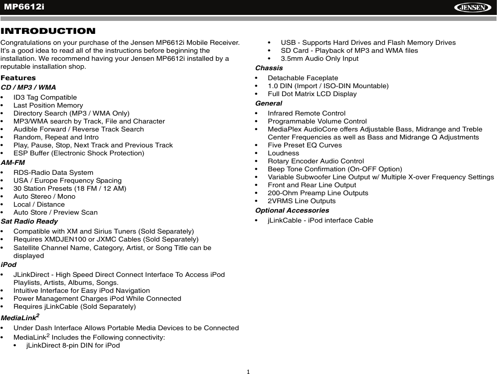 MP6612i1INTRODUCTIONCongratulations on your purchase of the Jensen MP6612i Mobile Receiver. It&rsquo;s a good idea to read all of the instructions before beginning the installation. We recommend having your Jensen MP6612i installed by a reputable installation shop.FeaturesCD / MP3 / WMA&bull; ID3 Tag Compatible&bull; Last Position Memory&bull; Directory Search (MP3 / WMA Only)&bull; MP3/WMA search by Track, File and Character &bull; Audible Forward / Reverse Track Search &bull; Random, Repeat and Intro&bull; Play, Pause, Stop, Next Track and Previous Track&bull; ESP Buffer (Electronic Shock Protection)AM-FM&bull; RDS-Radio Data System&bull; USA / Europe Frequency Spacing&bull; 30 Station Presets (18 FM / 12 AM)&bull; Auto Stereo / Mono&bull; Local / Distance&bull; Auto Store / Preview Scan Sat Radio Ready&bull; Compatible with XM and Sirius Tuners (Sold Separately)&bull; Requires XMDJEN100 or JXMC Cables (Sold Separately)&bull; Satellite Channel Name, Category, Artist, or Song Title can be displayediPod&bull; JLinkDirect - High Speed Direct Connect Interface To Access iPod Playlists, Artists, Albums, Songs.&bull; Intuitive Interface for Easy iPod Navigation&bull; Power Management Charges iPod While Connected&bull; Requires jLinkCable (Sold Separately)MediaLink2&bull; Under Dash Interface Allows Portable Media Devices to be Connected&bull; MediaLink2 Includes the Following connectivity: &bull; jLinkDirect 8-pin DIN for iPod&bull; USB - Supports Hard Drives and Flash Memory Drives&bull; SD Card - Playback of MP3 and WMA files&bull; 3.5mm Audio Only InputChassis&bull; Detachable Faceplate&bull; 1.0 DIN (Import / ISO-DIN Mountable)&bull; Full Dot Matrix LCD DisplayGeneral&bull; Infrared Remote Control&bull; Programmable Volume Control&bull; MediaPlex AudioCore offers Adjustable Bass, Midrange and Treble Center Frequencies as well as Bass and Midrange Q Adjustments&bull; Five Preset EQ Curves&bull; Loudness &bull; Rotary Encoder Audio Control&bull; Beep Tone Confirmation (On-OFF Option)&bull; Variable Subwoofer Line Output w/ Multiple X-over Frequency Settings&bull; Front and Rear Line Output&bull; 200-Ohm Preamp Line Outputs&bull; 2VRMS Line OutputsOptional Accessories&bull; jLinkCable - iPod interface Cable