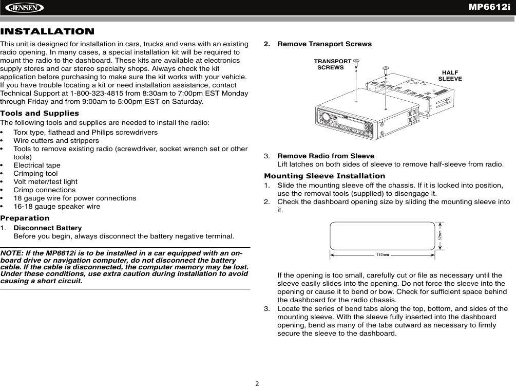 MP6612i2INSTALLATIONThis unit is designed for installation in cars, trucks and vans with an existing radio opening. In many cases, a special installation kit will be required to mount the radio to the dashboard. These kits are available at electronics supply stores and car stereo specialty shops. Always check the kit application before purchasing to make sure the kit works with your vehicle. If you have trouble locating a kit or need installation assistance, contact Technical Support at 1-800-323-4815 from 8:30am to 7:00pm EST Monday through Friday and from 9:00am to 5:00pm EST on Saturday.Tools and SuppliesThe following tools and supplies are needed to install the radio:&bull; Torx type, flathead and Philips screwdrivers&bull; Wire cutters and strippers&bull; Tools to remove existing radio (screwdriver, socket wrench set or other tools)&bull; Electrical tape&bull; Crimping tool&bull; Volt meter/test light&bull; Crimp connections&bull; 18 gauge wire for power connections&bull; 16-18 gauge speaker wirePreparation1. Disconnect BatteryBefore you begin, always disconnect the battery negative terminal.NOTE: If the MP6612i is to be installed in a car equipped with an on-board drive or navigation computer, do not disconnect the battery cable. If the cable is disconnected, the computer memory may be lost. Under these conditions, use extra caution during installation to avoid causing a short circuit.2. Remove Transport Screws3. Remove Radio from SleeveLift latches on both sides of sleeve to remove half-sleeve from radio.Mounting Sleeve Installation1. Slide the mounting sleeve off the chassis. If it is locked into position, use the removal tools (supplied) to disengage it.2. Check the dashboard opening size by sliding the mounting sleeve into it.If the opening is too small, carefully cut or file as necessary until the sleeve easily slides into the opening. Do not force the sleeve into the opening or cause it to bend or bow. Check for sufficient space behind the dashboard for the radio chassis.3. Locate the series of bend tabs along the top, bottom, and sides of the mounting sleeve. With the sleeve fully inserted into the dashboard opening, bend as many of the tabs outward as necessary to firmly secure the sleeve to the dashboard.CH/CATMP6512i/SATREADYUNIVERSALSERIALBUSTRANSPORT   SCREWS HALF SLEEVE