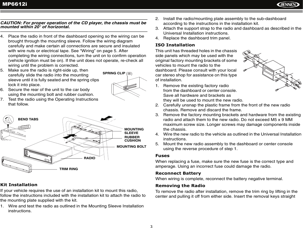 MP6612i3CAUTION: For proper operation of the CD player, the chassis must be mounted within 20&deg; of horizontal. 4. Place the radio in front of the dashboard opening so the wiring can be brought through the mounting sleeve. Follow the wiring diagram carefully and make certain all connections are secure and insulated with wire nuts or electrical tape. See &ldquo;Wiring&rdquo; on page 5. After completing the wiring connections, turn the unit on to confirm operation (vehicle ignition must be on). If the unit does not operate, re-check all wiring until the problem is corrected. 5. Make sure the radio is right-side up, then carefully slide the radio into the mounting sleeve until it is fully seated and the spring clips lock it into place. 6. Secure the rear of the unit to the car body using the mounting bolt and rubber cushion.7. Test the radio using the Operating Instructions that follow.Kit InstallationIf your vehicle requires the use of an installation kit to mount this radio, follow the instructions included with the installation kit to attach the radio to the mounting plate supplied with the kit.1. Wire and test the radio as outlined in the Mounting Sleeve Installation instructions.2. Install the radio/mounting plate assembly to the sub-dashboard according to the instructions in the installation kit.3. Attach the support strap to the radio and dashboard as described in the Universal Installation instructions.4. Replace the dashboard trim panel.ISO InstallationThis unit has threaded holes in the chassis side panels which may be used with the original factory mounting brackets of some vehicles to mount the radio to the dashboard. Please consult with your local car stereo shop for assistance on this type of installation.1. Remove the existing factory radio from the dashboard or center console. Save all hardware and brackets as they will be used to mount the new radio.2. Carefully unsnap the plastic frame from the front of the new radio chassis. Remove and discard the frame.3. Remove the factory mounting brackets and hardware from the existing radio and attach them to the new radio. Do not exceed M5 x 9 MM maximum screw size. Longer screws may damage components inside the chassis.4. Wire the new radio to the vehicle as outlined in the Universal Installation instructions.5. Mount the new radio assembly to the dashboard or center console using the reverse procedure of step 1.FusesWhen replacing a fuse, make sure the new fuse is the correct type and amperage. Using an incorrect fuse could damage the radio.Reconnect BatteryWhen wiring is complete, reconnect the battery negative terminal.Removing the RadioTo remove the radio after installation, remove the trim ring by lifting in the center and pulling it off from either side. Insert the removal keys straight SPRING CLIP   MOUNTINGRUBBERMOUNTING BOLT  RADIOTRIM RING   BEND TABS   SLEEVECUSHION