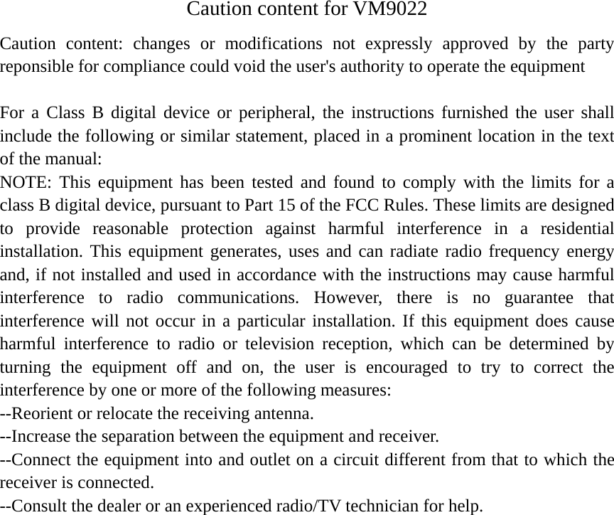 Caution content for VM9022 Caution content: changes or modifications not expressly approved by the party reponsible for compliance could void the user's authority to operate the equipment  For a Class B digital device or peripheral, the instructions furnished the user shall include the following or similar statement, placed in a prominent location in the text of the manual: NOTE: This equipment has been tested and found to comply with the limits for a class B digital device, pursuant to Part 15 of the FCC Rules. These limits are designed to provide reasonable protection against harmful interference in a residential installation. This equipment generates, uses and can radiate radio frequency energy and, if not installed and used in accordance with the instructions may cause harmful interference to radio communications. However, there is no guarantee that interference will not occur in a particular installation. If this equipment does cause harmful interference to radio or television reception, which can be determined by turning the equipment off and on, the user is encouraged to try to correct the interference by one or more of the following measures: --Reorient or relocate the receiving antenna. --Increase the separation between the equipment and receiver. --Connect the equipment into and outlet on a circuit different from that to which the receiver is connected. --Consult the dealer or an experienced radio/TV technician for help.   