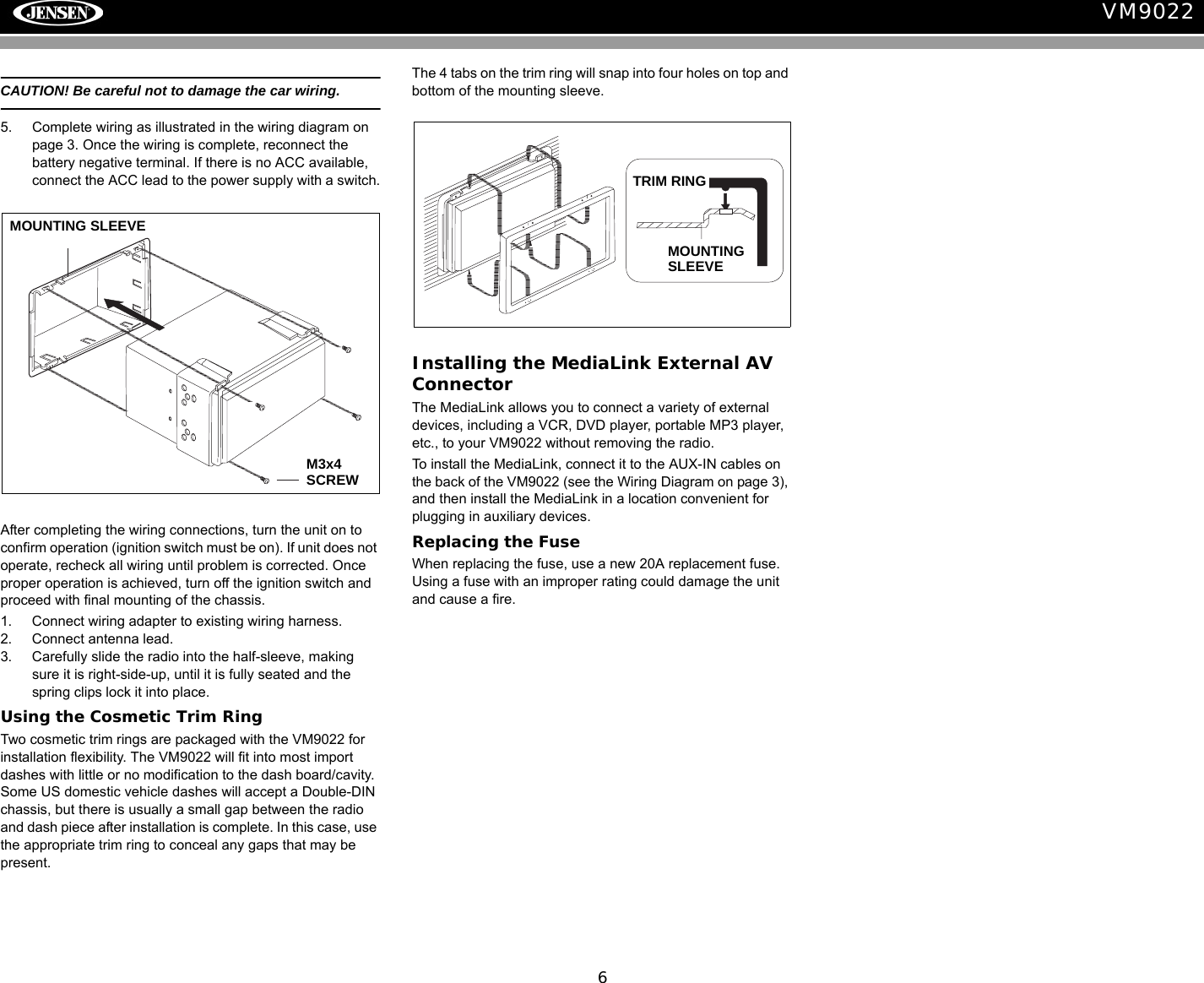 6VM9022CAUTION! Be careful not to damage the car wiring.5. Complete wiring as illustrated in the wiring diagram on page 3. Once the wiring is complete, reconnect the battery negative terminal. If there is no ACC available, connect the ACC lead to the power supply with a switch.After completing the wiring connections, turn the unit on to confirm operation (ignition switch must be on). If unit does not operate, recheck all wiring until problem is corrected. Once proper operation is achieved, turn off the ignition switch and proceed with final mounting of the chassis.1. Connect wiring adapter to existing wiring harness.2. Connect antenna lead.3. Carefully slide the radio into the half-sleeve, making sure it is right-side-up, until it is fully seated and the spring clips lock it into place.Using the Cosmetic Trim RingTwo cosmetic trim rings are packaged with the VM9022 for installation flexibility. The VM9022 will fit into most import dashes with little or no modification to the dash board/cavity. Some US domestic vehicle dashes will accept a Double-DIN chassis, but there is usually a small gap between the radio and dash piece after installation is complete. In this case, use the appropriate trim ring to conceal any gaps that may be present. The 4 tabs on the trim ring will snap into four holes on top and bottom of the mounting sleeve. Installing the MediaLink External AV ConnectorThe MediaLink allows you to connect a variety of external devices, including a VCR, DVD player, portable MP3 player, etc., to your VM9022 without removing the radio.To install the MediaLink, connect it to the AUX-IN cables on the back of the VM9022 (see the Wiring Diagram on page 3), and then install the MediaLink in a location convenient for plugging in auxiliary devices.Replacing the FuseWhen replacing the fuse, use a new 20A replacement fuse. Using a fuse with an improper rating could damage the unit and cause a fire.MOUNTING SLEEVE M3x4 SCREWOPTIONAL TRIM RINGTRIM RINGMOUNTINGSLEEVE