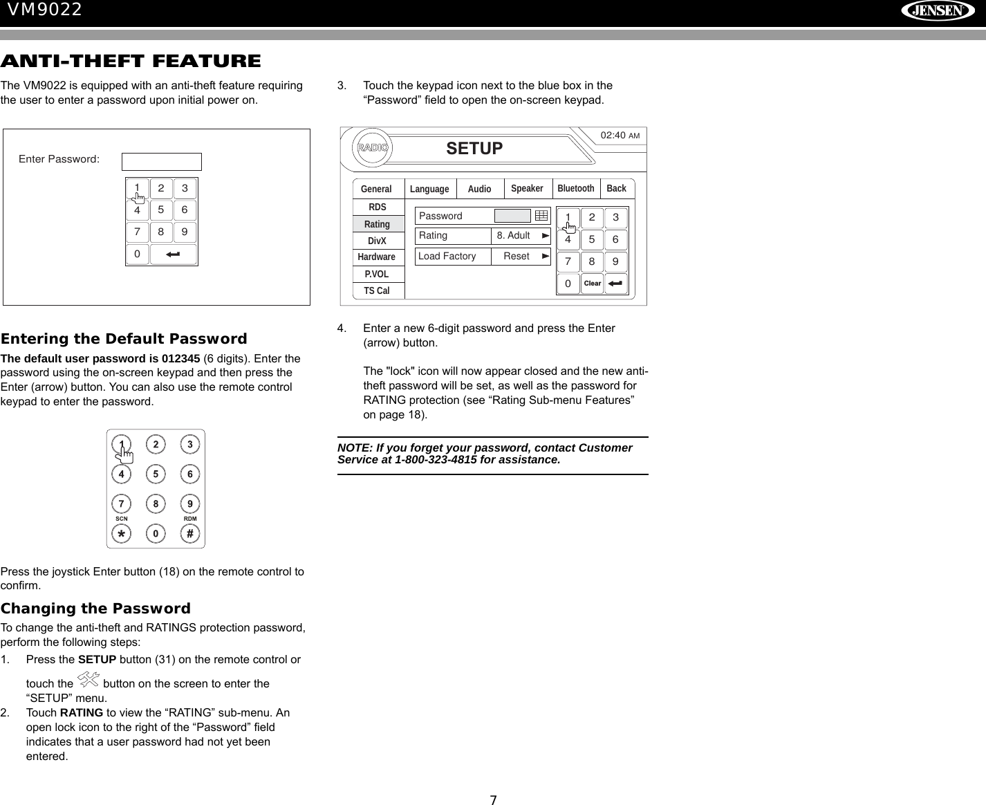 7VM9022ANTI-THEFT FEATUREThe VM9022 is equipped with an anti-theft feature requiring the user to enter a password upon initial power on.Entering the Default PasswordThe default user password is 012345 (6 digits). Enter the password using the on-screen keypad and then press the Enter (arrow) button. You can also use the remote control keypad to enter the password. Press the joystick Enter button (18) on the remote control to confirm.Changing the PasswordTo change the anti-theft and RATINGS protection password, perform the following steps:1. Press the SETUP button (31) on the remote control or touch the   button on the screen to enter the &ldquo;SETUP&rdquo; menu. 2. Touch RATING to view the &ldquo;RATING&rdquo; sub-menu. An open lock icon to the right of the &ldquo;Password&rdquo; field indicates that a user password had not yet been entered. 3. Touch the keypad icon next to the blue box in the &ldquo;Password&rdquo; field to open the on-screen keypad.4. Enter a new 6-digit password and press the Enter (arrow) button. The "lock" icon will now appear closed and the new anti-theft password will be set, as well as the password for RATING protection (see &ldquo;Rating Sub-menu Features&rdquo; on page 18).NOTE: If you forget your password, contact Customer Service at 1-800-323-4815 for assistance.1234567890Enter Password:RADIOSETUPRDSRatingHardwareP.VOLTS CalGeneral Language Audio BackPasswordRating 8. AdultLoad Factory ResetSpeakerDivXBluetooth02:40AM1234567890Clear