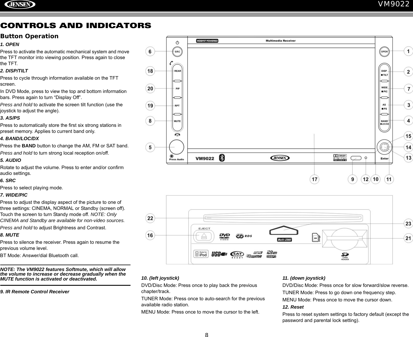 8VM9022CONTROLS AND INDICATORSButton Operation1. OPENPress to activate the automatic mechanical system and move the TFT monitor into viewing position. Press again to close the TFT.2. DISP/TILTPress to cycle through information available on the TFT screen.In DVD Mode, press to view the top and bottom information bars. Press again to turn &ldquo;Display Off&rdquo;.Press and hold to activate the screen tilt function (use the joystick to adjust the angle). 3. AS/PSPress to automatically store the first six strong stations in preset memory. Applies to current band only.4. BAND/LOC/DXPress the BAND button to change the AM, FM or SAT band.Press and hold to turn strong local reception on/off.5. AUDIORotate to adjust the volume. Press to enter and/or confirm audio settings.6. SRCPress to select playing mode.7. WIDE/PICPress to adjust the display aspect of the picture to one of three settings: CINEMA, NORMAL or Standby (screen off). Touch the screen to turn Standy mode off. NOTE: Only CINEMA and Standby are available for non-video sources.Press and hold to adjust Brightness and Contrast. 8. MUTEPress to silence the receiver. Press again to resume the previous volume level.BT Mode: Answer/dial Bluetooth call.NOTE: The VM9022 features Softmute, which will allow the volume to increase or decrease gradually when the MUTE function is activated or deactivated.9. IR Remote Control Receiver10. (left joystick)DVD/Disc Mode: Press once to play back the previous chapter/track.TUNER Mode: Press once to auto-search for the previous available radio station.MENU Mode: Press once to move the cursor to the left. 11. (down joystick)DVD/Disc Mode: Press once for slow forward/slow reverse.TUNER Mode: Press to go down one frequency step.MENU Mode: Press once to move the cursor down.12. Reset Press to reset system settings to factory default (except the password and parental lock setting).