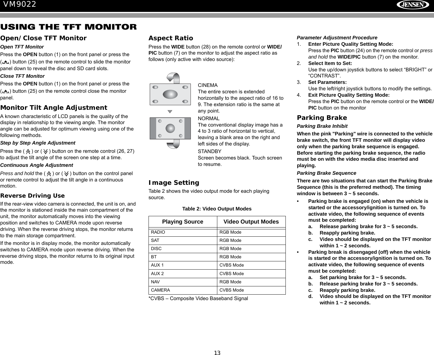 13VM9022USING THE TFT MONITOROpen/Close TFT MonitorOpen TFT MonitorPress the OPEN button (1) on the front panel or press the ( ) button (25) on the remote control to slide the monitor panel down to reveal the disc and SD card slots.Close TFT MonitorPress the OPEN button (1) on the front panel or press the ( ) button (25) on the remote control close the monitor panel.Monitor Tilt Angle AdjustmentA known characteristic of LCD panels is the quality of the display in relationship to the viewing angle. The monitor angle can be adjusted for optimum viewing using one of the following methods.Step by Step Angle AdjustmentPress the ( ) or ( ) button on the remote control (26, 27) to adjust the tilt angle of the screen one step at a time.Continuous Angle AdjustmentPress and hold the ( ) or ( ) button on the control panel or remote control to adjust the tilt angle in a continuous motion.Reverse Driving UseIf the rear-view video camera is connected, the unit is on, and the monitor is stationed inside the main compartment of the unit, the monitor automatically moves into the viewing position and switches to CAMERA mode upon reverse driving. When the reverse driving stops, the monitor returns to the main storage compartment.If the monitor is in display mode, the monitor automatically switches to CAMERA mode upon reverse driving. When the reverse driving stops, the monitor returns to its original input mode.Aspect RatioPress the WIDE button (28) on the remote control or WIDE/PIC button (7) on the monitor to adjust the aspect ratio as follows (only active with video source):Image SettingTable 2 shows the video output mode for each playing source. *CVBS &ndash; Composite Video Baseband SignalParameter Adjustment Procedure1. Enter Picture Quality Setting Mode:Press the PIC button (24) on the remote control or press and hold the WIDE/PIC button (7) on the monitor.2. Select Item to Set:Use the up/down joystick buttons to select &ldquo;BRIGHT&rdquo; or &ldquo;CONTRAST&rdquo;.3. Set Parameters:Use the left/right joystick buttons to modify the settings.4. Exit Picture Quality Setting Mode:Press the PIC button on the remote control or the WIDE/PIC button on the monitor Parking BrakeParking Brake InhibitWhen the pink "Parking" wire is connected to the vehicle brake switch, the front TFT monitor will display video only when the parking brake sequence is engaged. Before starting the parking brake sequence, the radio must be on with the video media disc inserted and playing.Parking Brake SequenceThere are two situations that can start the Parking Brake Sequence (this is the preferred method). The timing window is between 3 ~ 5 seconds.&bull; Parking brake is engaged (on) when the vehicle is started or the accessory/ignition is turned on. To activate video, the following sequence of events must be completed:a. Release parking brake for 3 ~ 5 seconds.b. Reapply parking brake.c. Video should be displayed on the TFT monitor within 1 ~ 2 seconds. &bull; Parking break is disengaged (off) when the vehicle is started or the accessory/ignition is turned on. To activate video, the following sequence of events must be completed:a. Set parking brake for 3 ~ 5 seconds.b. Release parking brake for 3 ~ 5 seconds.c. Reapply parking brake. d. Video should be displayed on the TFT monitor within 1 ~ 2 seconds. Table 2: Video Output ModesPlaying Source Video Output ModesRADIO RGB ModeSAT RGB ModeDISC RGB ModeBT RGB ModeAUX 1 CVBS ModeAUX 2 CVBS ModeNAV RGB ModeCAMERA CVBS ModeCINEMAThe entire screen is extended horizontally to the aspect ratio of 16 to 9. The extension ratio is the same at any point.NORMALThe conventional display image has a 4 to 3 ratio of horizontal to vertical, leaving a blank area on the right and left sides of the display.STANDBYScreen becomes black. Touch screen to resume.