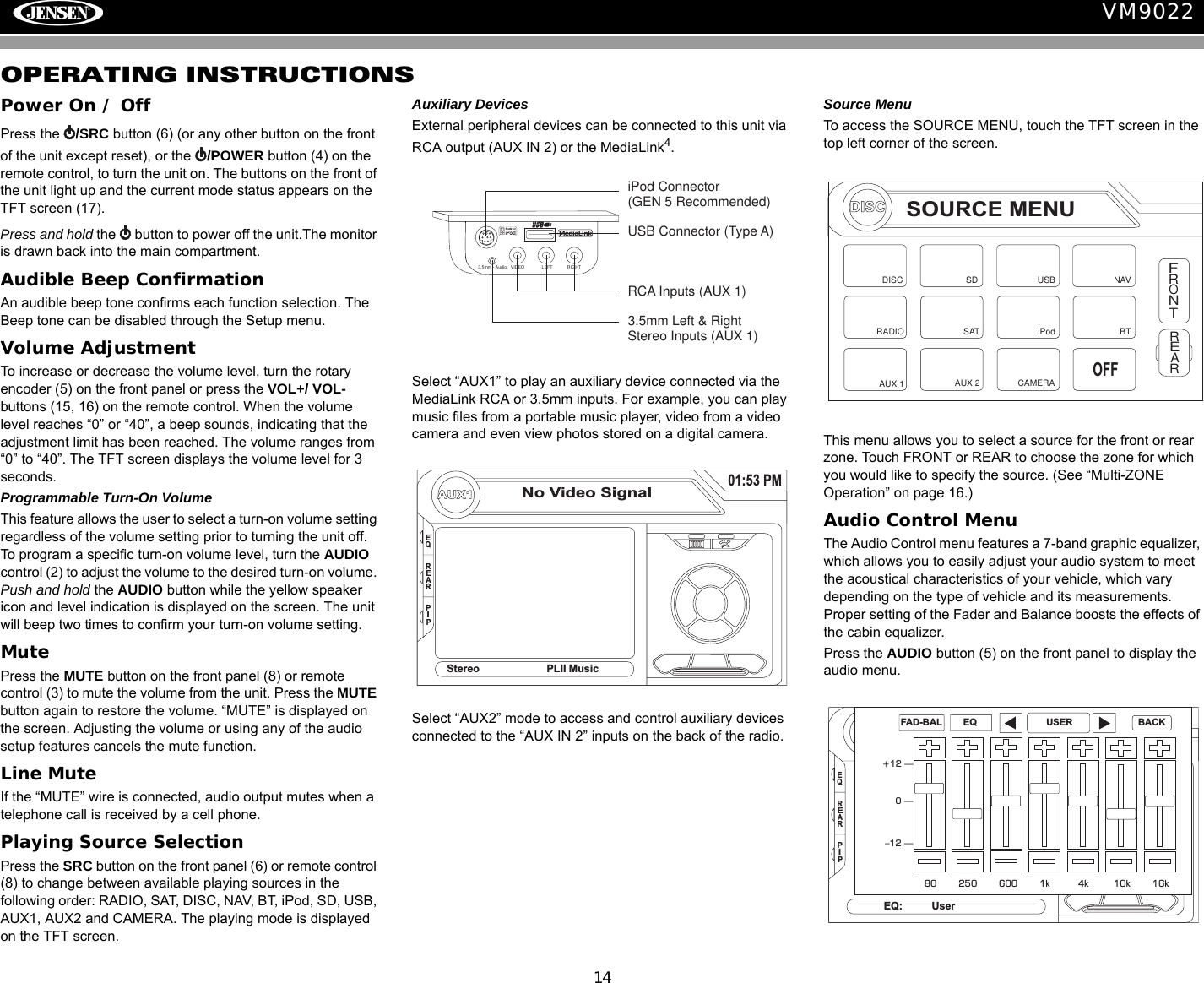 14VM9022OPERATING INSTRUCTIONSPower On / OffPress the  /SRC button (6) (or any other button on the front of the unit except reset), or the  /POWER button (4) on the remote control, to turn the unit on. The buttons on the front of the unit light up and the current mode status appears on the TFT screen (17). Press and hold the   button to power off the unit.The monitor is drawn back into the main compartment.Audible Beep ConfirmationAn audible beep tone confirms each function selection. The Beep tone can be disabled through the Setup menu. Volume AdjustmentTo increase or decrease the volume level, turn the rotary encoder (5) on the front panel or press the VOL+/ VOL- buttons (15, 16) on the remote control. When the volume level reaches &ldquo;0&rdquo; or &ldquo;40&rdquo;, a beep sounds, indicating that the adjustment limit has been reached. The volume ranges from &ldquo;0&rdquo; to &ldquo;40&rdquo;. The TFT screen displays the volume level for 3 seconds.Programmable Turn-On VolumeThis feature allows the user to select a turn-on volume setting regardless of the volume setting prior to turning the unit off. To program a specific turn-on volume level, turn the AUDIO control (2) to adjust the volume to the desired turn-on volume. Push and hold the AUDIO button while the yellow speaker icon and level indication is displayed on the screen. The unit will beep two times to confirm your turn-on volume setting. MutePress the MUTE button on the front panel (8) or remote control (3) to mute the volume from the unit. Press the MUTE button again to restore the volume. &ldquo;MUTE&rdquo; is displayed on the screen. Adjusting the volume or using any of the audio setup features cancels the mute function.Line MuteIf the &ldquo;MUTE&rdquo; wire is connected, audio output mutes when a telephone call is received by a cell phone.Playing Source SelectionPress the SRC button on the front panel (6) or remote control (8) to change between available playing sources in the following order: RADIO, SAT, DISC, NAV, BT, iPod, SD, USB, AUX1, AUX2 and CAMERA. The playing mode is displayed on the TFT screen.Auxiliary DevicesExternal peripheral devices can be connected to this unit via RCA output (AUX IN 2) or the MediaLink4. Select &ldquo;AUX1&rdquo; to play an auxiliary device connected via the MediaLink RCA or 3.5mm inputs. For example, you can play music files from a portable music player, video from a video camera and even view photos stored on a digital camera.Select &ldquo;AUX2&rdquo; mode to access and control auxiliary devices connected to the &ldquo;AUX IN 2&rdquo; inputs on the back of the radio.Source MenuTo access the SOURCE MENU, touch the TFT screen in the top left corner of the screen. This menu allows you to select a source for the front or rear zone. Touch FRONT or REAR to choose the zone for which you would like to specify the source. (See &ldquo;Multi-ZONE Operation&rdquo; on page 16.)Audio Control MenuThe Audio Control menu features a 7-band graphic equalizer, which allows you to easily adjust your audio system to meet the acoustical characteristics of your vehicle, which vary depending on the type of vehicle and its measurements. Proper setting of the Fader and Balance boosts the effects of the cabin equalizer.Press the AUDIO button (5) on the front panel to display the audio menu. VIDEO LEFT RIGHT3.5mm - AudioMediaLinkiPod Connector(GEN 5 Recommended)USB Connector (Type A)RCA Inputs (AUX 1)3.5mm Left &amp; RightStereo Inputs (AUX 1)AUX1No Video Signal01:53 PMEQStereo PLII MusicREARPIPDISCSOURCE MENUDISCRADIOSDiPodSATUSBAUX 1 AUX 2FRONTREARNAVCAMERAOFFBTEQEQ: UserREARPIP+12 &mdash;0&mdash;&ndash;12 &mdash;80 250 600 1k 4k 10k 16kFAD-BAL EQ USER BACK