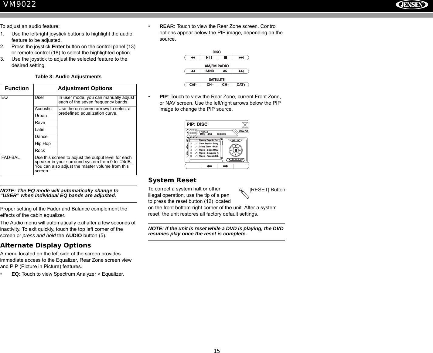 15VM9022To adjust an audio feature:1. Use the left/right joystick buttons to highlight the audio feature to be adjusted.2. Press the joystick Enter button on the control panel (13) or remote control (18) to select the highlighted option.3. Use the joystick to adjust the selected feature to the desired setting.NOTE: The EQ mode will automatically change to &ldquo;USER&rdquo; when individual EQ bands are adjusted.Proper setting of the Fader and Balance complement the effects of the cabin equalizer. The Audio menu will automatically exit after a few seconds of inactivity. To exit quickly, touch the top left corner of the screen or press and hold the AUDIO button (5).Alternate Display OptionsA menu located on the left side of the screen provides immediate access to the Equalizer, Rear Zone screen view and PIP (Picture in Picture) features.&bull;EQ: Touch to view Spectrum Analyzer > Equalizer.&bull;REAR: Touch to view the Rear Zone screen. Control options appear below the PIP image, depending on the source.&bull;PIP: Touch to view the Rear Zone, current Front Zone, or NAV screen. Use the left/right arrows below the PIP image to change the PIP source.System ResetTo correct a system halt or other illegal operation, use the tip of a pen to press the reset button (12) located on the front bottom-right corner of the unit. After a system reset, the unit restores all factory default settings.NOTE: If the unit is reset while a DVD is playing, the DVD resumes play once the reset is complete.Table 3: Audio AdjustmentsFunction Adjustment OptionsEQ User In user mode, you can manually adjust each of the seven frequency bands.Acoustic Use the on-screen arrows to select a predefined equalization curve.UrbanRaveLatinDanceHip HopRockFAD-BAL Use this screen to adjust the output level for each speaker in your surround system from 0 to -24dB. You can also adjust the master volume from this screen.CAT&ndash;          CH&ndash;         CH+        CAT+BAND ASDISCAM/FM RADIOSATELLITEPIP: DISCDISCMP3 4/84 00:00:2301:02 AM1 Cherry Poppin Da2 Chris Isaak - Baby3 Crazy Town - Butt4 Phish - Birds Of A5 Phish - Bouncin' R6 Phish - Freebird (L(Root)1/2EQREARPIP[RESET] Button