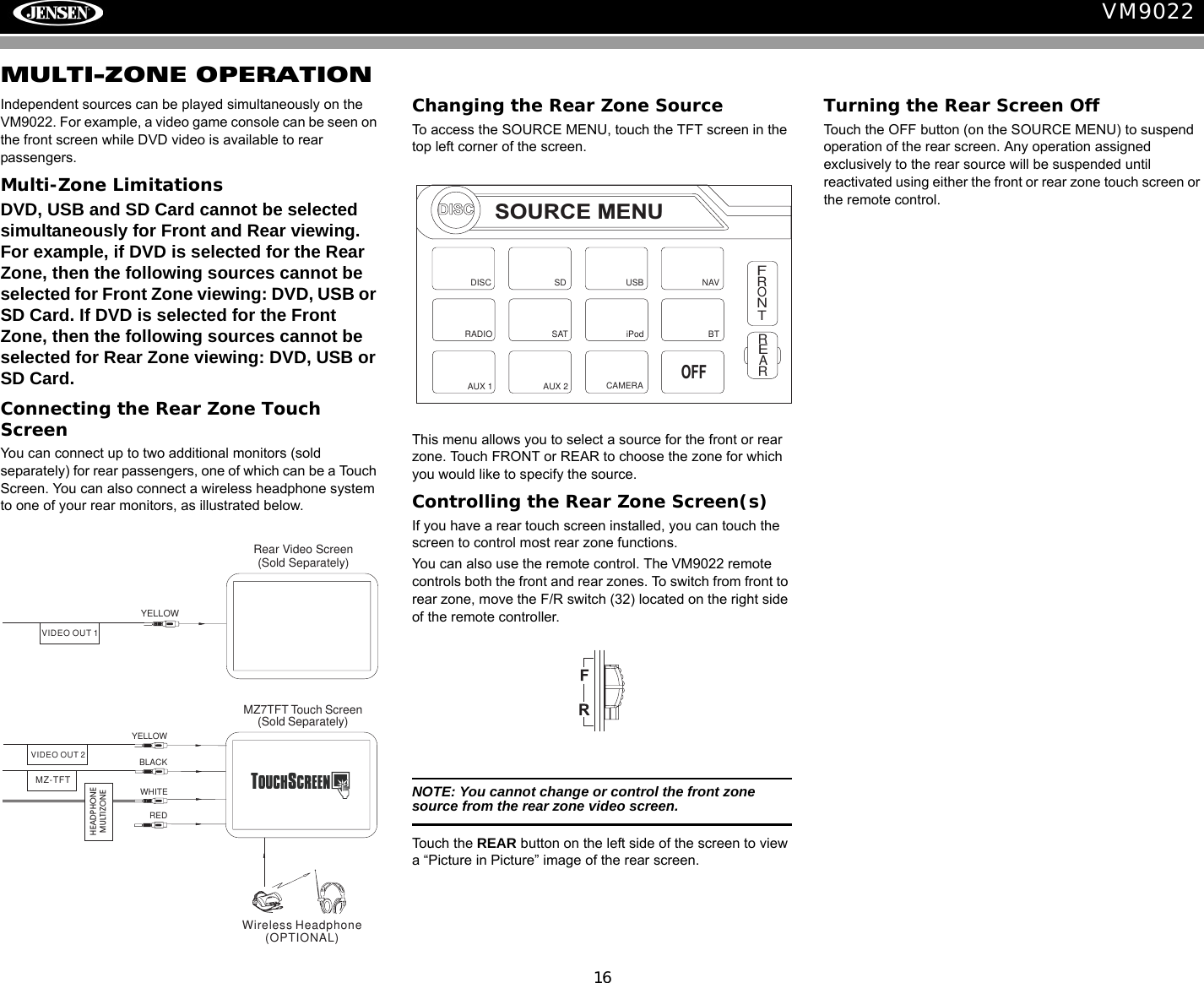 16VM9022MULTI-ZONE OPERATIONIndependent sources can be played simultaneously on the VM9022. For example, a video game console can be seen on the front screen while DVD video is available to rear passengers.Multi-Zone LimitationsDVD, USB and SD Card cannot be selected simultaneously for Front and Rear viewing. For example, if DVD is selected for the Rear Zone, then the following sources cannot be selected for Front Zone viewing: DVD, USB or SD Card. If DVD is selected for the Front Zone, then the following sources cannot be selected for Rear Zone viewing: DVD, USB or SD Card.Connecting the Rear Zone Touch ScreenYou can connect up to two additional monitors (sold separately) for rear passengers, one of which can be a Touch Screen. You can also connect a wireless headphone system to one of your rear monitors, as illustrated below.Changing the Rear Zone SourceTo access the SOURCE MENU, touch the TFT screen in the top left corner of the screen. This menu allows you to select a source for the front or rear zone. Touch FRONT or REAR to choose the zone for which you would like to specify the source.Controlling the Rear Zone Screen(s)If you have a rear touch screen installed, you can touch the screen to control most rear zone functions. You can also use the remote control. The VM9022 remote controls both the front and rear zones. To switch from front to rear zone, move the F/R switch (32) located on the right side of the remote controller.NOTE: You cannot change or control the front zone source from the rear zone video screen.Touch the REAR button on the left side of the screen to view a &ldquo;Picture in Picture&rdquo; image of the rear screen.Turning the Rear Screen OffTouch the OFF button (on the SOURCE MENU) to suspend operation of the rear screen. Any operation assigned exclusively to the rear source will be suspended until reactivated using either the front or rear zone touch screen or the remote control.YELLOWBLACKMZ7TFT Touch Screen(Sold Separately)WHITEREDWireless Headphone(OPTIONAL)VIDEO OUT 2MZ-TFTHEADPHONEMULTIZONEYELLOWVIDEO OUT 1Rear Video Screen(Sold Separately)DISCSOURCE MENUDISCRADIOSDiPodSATUSBAUX 1 AUX 2FRONTREARNAVCAMERAOFFBT