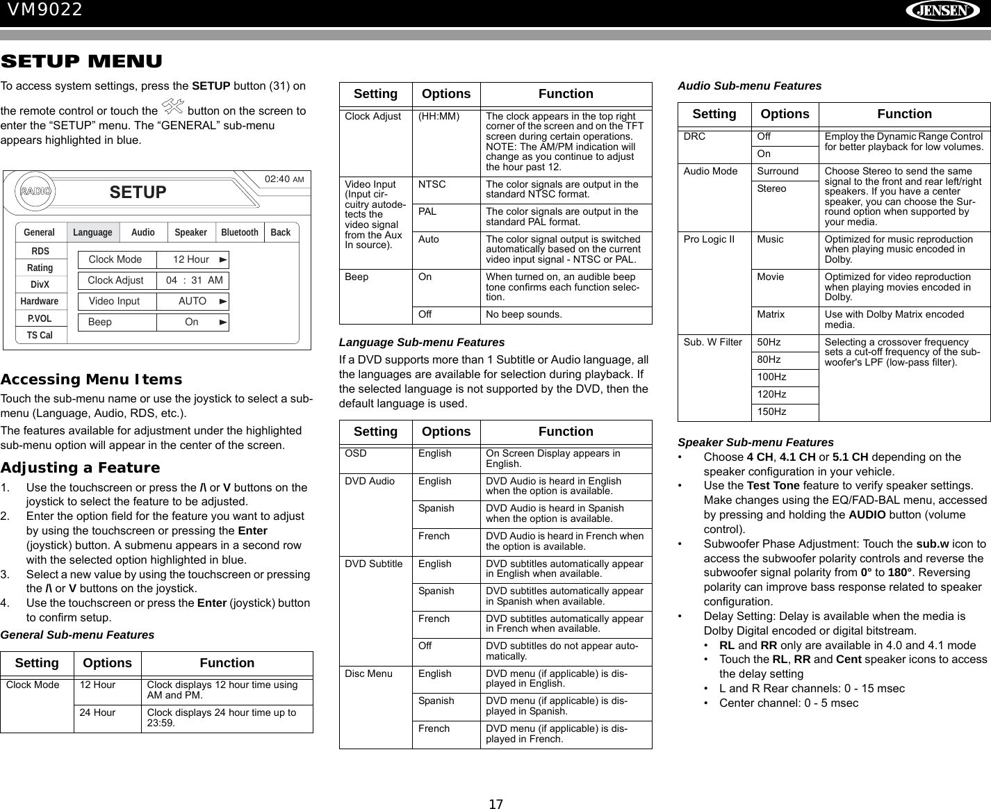 17VM9022SETUP MENUTo access system settings, press the SETUP button (31) on the remote control or touch the   button on the screen to enter the &ldquo;SETUP&rdquo; menu. The &ldquo;GENERAL&rdquo; sub-menu appears highlighted in blue.Accessing Menu ItemsTouch the sub-menu name or use the joystick to select a sub-menu (Language, Audio, RDS, etc.). The features available for adjustment under the highlighted sub-menu option will appear in the center of the screen.Adjusting a Feature1. Use the touchscreen or press the /\ or V buttons on the joystick to select the feature to be adjusted.2. Enter the option field for the feature you want to adjust by using the touchscreen or pressing the Enter (joystick) button. A submenu appears in a second row with the selected option highlighted in blue.3. Select a new value by using the touchscreen or pressing the /\ or V buttons on the joystick.4. Use the touchscreen or press the Enter (joystick) button to confirm setup. General Sub-menu FeaturesLanguage Sub-menu FeaturesIf a DVD supports more than 1 Subtitle or Audio language, all the languages are available for selection during playback. If the selected language is not supported by the DVD, then the default language is used.Audio Sub-menu FeaturesSpeaker Sub-menu Features&bull; Choose 4 CH, 4.1 CH or 5.1 CH depending on the speaker configuration in your vehicle.&bull; Use the Test Tone feature to verify speaker settings. Make changes using the EQ/FAD-BAL menu, accessed by pressing and holding the AUDIO button (volume control).&bull; Subwoofer Phase Adjustment: Touch the sub.w icon to access the subwoofer polarity controls and reverse the subwoofer signal polarity from 0&deg; to 180&deg;. Reversing polarity can improve bass response related to speaker configuration.&bull; Delay Setting: Delay is available when the media is Dolby Digital encoded or digital bitstream.&bull;RL and RR only are available in 4.0 and 4.1 mode&bull; Touch the RL, RR and Cent speaker icons to access the delay setting&bull; L and R Rear channels: 0 - 15 msec&bull; Center channel: 0 - 5 msecSetting Options FunctionClock Mode 12 Hour Clock displays 12 hour time using AM and PM.24 Hour Clock displays 24 hour time up to 23:59.RADIORADIOSETUPRDSRatingHardwareP.VOLTS CalGeneral Language Audio BackClock Mode 12 HourClock Adjust 04 : 31 AMVideo Input AUTOBeep OnSpeakerDivXBluetooth02:40AMClock Adjust (HH:MM) The clock appears in the top right corner of the screen and on the TFT screen during certain operations. NOTE: The AM/PM indication will change as you continue to adjust the hour past 12.Video Input(Input cir-cuitry autode-tects the video signal from the Aux In source).NTSC The color signals are output in the standard NTSC format.PAL The color signals are output in the standard PAL format.Auto The color signal output is switched automatically based on the current video input signal - NTSC or PAL.Beep On When turned on, an audible beep tone confirms each function selec-tion.Off No beep sounds.Setting Options FunctionOSD English On Screen Display appears in English.DVD Audio English DVD Audio is heard in English when the option is available.Spanish DVD Audio is heard in Spanish when the option is available.French DVD Audio is heard in French when the option is available.DVD Subtitle English DVD subtitles automatically appear in English when available.Spanish DVD subtitles automatically appear in Spanish when available.French DVD subtitles automatically appear in French when available.Off DVD subtitles do not appear auto-matically.Disc Menu English DVD menu (if applicable) is dis-played in English.Spanish DVD menu (if applicable) is dis-played in Spanish.French DVD menu (if applicable) is dis-played in French.Setting Options FunctionSetting Options FunctionDRC Off Employ the Dynamic Range Control for better playback for low volumes.OnAudio Mode Surround Choose Stereo to send the same signal to the front and rear left/right speakers. If you have a center speaker, you can choose the Sur-round option when supported by your media.StereoPro Logic II Music Optimized for music reproduction when playing music encoded in Dolby.Movie Optimized for video reproduction when playing movies encoded in Dolby.Matrix Use with Dolby Matrix encoded media.Sub. W Filter 50Hz Selecting a crossover frequency sets a cut-off frequency of the sub-woofer's LPF (low-pass filter).80Hz100Hz120Hz150Hz