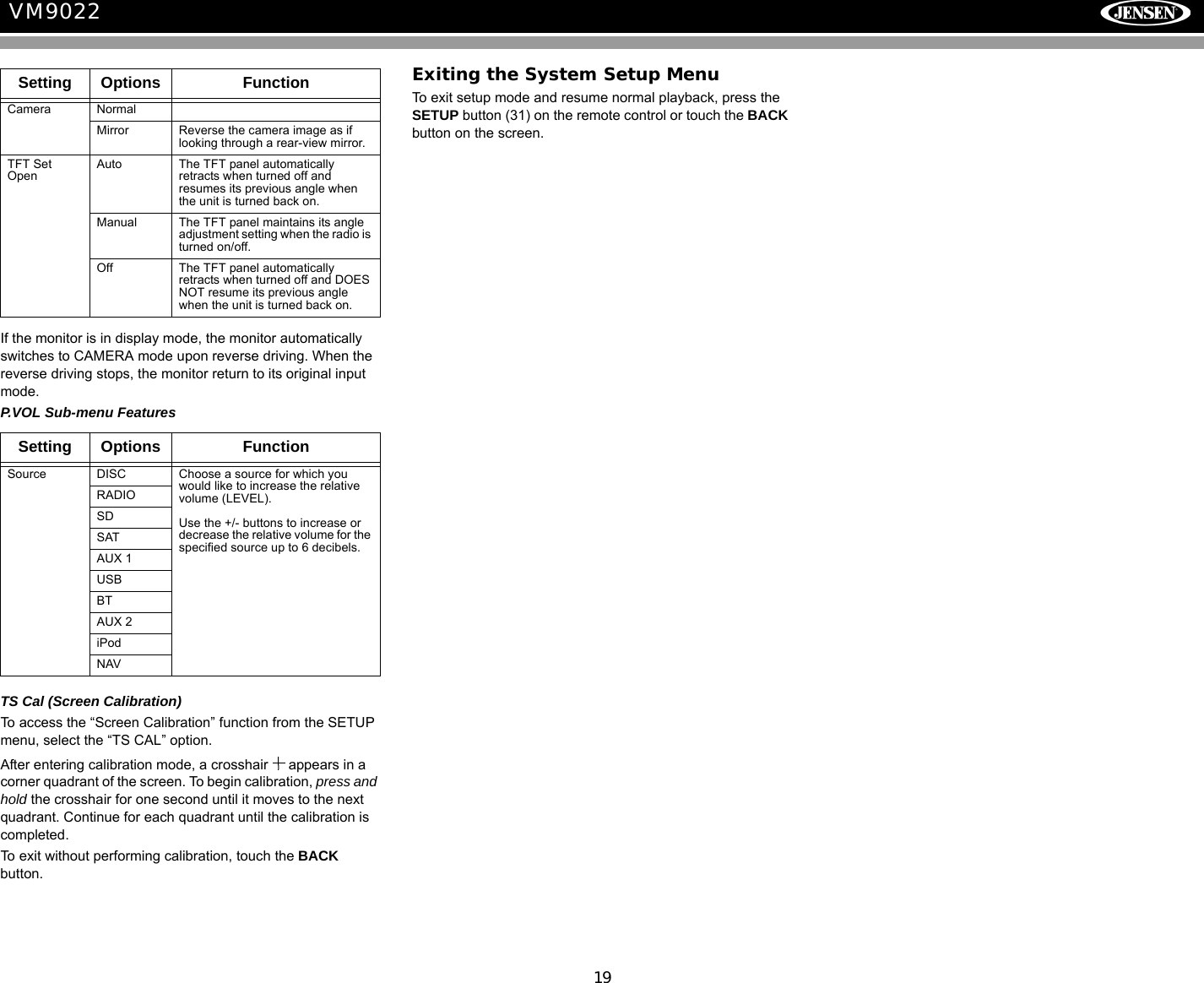 19VM9022If the monitor is in display mode, the monitor automatically switches to CAMERA mode upon reverse driving. When the reverse driving stops, the monitor return to its original input mode.P.VOL Sub-menu FeaturesTS Cal (Screen Calibration)To access the &ldquo;Screen Calibration&rdquo; function from the SETUP menu, select the &ldquo;TS CAL&rdquo; option.After entering calibration mode, a crosshair   appears in a corner quadrant of the screen. To begin calibration, press and hold the crosshair for one second until it moves to the next quadrant. Continue for each quadrant until the calibration is completed.To exit without performing calibration, touch the BACK button.Exiting the System Setup MenuTo exit setup mode and resume normal playback, press the SETUP button (31) on the remote control or touch the BACK button on the screen.Setting Options FunctionCamera NormalMirror Reverse the camera image as if looking through a rear-view mirror.TFT Set OpenAuto The TFT panel automatically retracts when turned off and resumes its previous angle when the unit is turned back on.Manual The TFT panel maintains its angle adjustment setting when the radio is turned on/off. Off The TFT panel automatically retracts when turned off and DOES NOT resume its previous angle when the unit is turned back on.Setting Options FunctionSource DISC Choose a source for which you would like to increase the relative volume (LEVEL).Use the +/- buttons to increase or decrease the relative volume for the specified source up to 6 decibels.RADIOSDSATAUX 1USBBTAUX 2iPodNAV