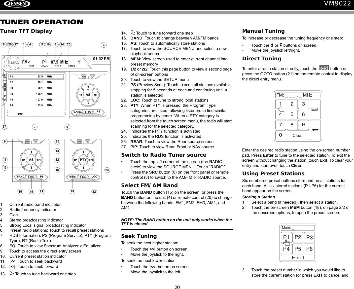 20VM9022TUNER OPERATIONTuner TFT Display1. Current radio band indicator2. Radio frequency indicator3. Clock4. Stereo broadcasting indicator5. Strong Local signal broadcasting indicator6. Preset radio stations: Touch to recall preset stations7. RDS Information: PS (Program Service), PTY (Program Type), RT (Radio Text)8. EQ: Touch to view Spectrum Analyzer > Equalizer9. Touch to access the direct entry screen10. Current preset station indicator11. |<<: Touch to seek backward12. >>|: Touch to seek forward13. : Touch to tune backward one step14. : Touch to tune forward one step15. BAND: Touch to change between AM/FM bands16. AS: Touch to automatically store stations17. Touch to view the SOURCE MENU and select a new playback source18. MEM: View screen used to enter current channel into preset memory19. 1/2 or 2/2: Touch this page button to view a second page of on-screen buttons20. Touch to view the SETUP menu21. PS (Preview Scan): Touch to scan all stations available, stopping for 5 seconds at each and continuing until a station is selected 22. LOC: Touch to tune to strong local stations23. PTY: When PTY is pressed, the Program Type categories are listed, allowing listeners to find similar programming by genre. When a PTY category is selected from the touch screen menu, the radio will start scanning for the selected category.24. Indicates the PTY function is activated25. Indicates the RDS function is activated26. REAR: Touch to view the Rear source screen27. PIP: Touch to view Rear, Front or NAV sourceSwitch to Radio Tuner source&bull; Touch the top left corner of the screen (the RADIO circle) to view the SOURCE MENU. Touch &ldquo;RADIO&rdquo;. &bull; Press the SRC button (6) on the front panel or remote control (8) to switch to the AM/FM or RADIO source. Select FM/AM BandTouch the BAND button (15) on the screen, or press the BAND button on the unit (4) or remote control (20) to change between the following bands: FM1, FM2, FM3, AM1, and AM2.NOTE: The BAND button on the unit only works when the TFT is closed.Seek TuningTo seek the next higher station:&bull; Touch the >>| button on screen.&bull; Move the joystick to the right.To seek the next lower station:&bull; Touch the |<<| button on screen.&bull; Move the joystick to the left.Manual TuningTo increase or decrease the tuning frequency one step:&bull; Touch the   or   buttons on screen.&bull; Move the joystick left/right.Direct TuningTo enter a radio station directly, touch the   button or press the GOTO button (21) on the remote control to display the direct entry menu.Enter the desired radio station using the on-screen number pad. Press Enter to tune to the selected station. To exit the screen without changing the station, touch Exit. To clear your entry and start over, touch Clear.Using Preset StationsSix numbered preset buttons store and recall stations for each band. All six stored stations (P1-P6) for the current band appear on the screen.Storing a Station1. Select a band (if needed), then select a station.2. Touch the on-screen MEM button (18), on page 2/2 of the onscreen options, to open the preset screen.3. Touch the preset number in which you would like to store the current station (or press EXIT to cancel and 4110 25783617RADIOFM-1 P1 87.5 MHz01:02 PMEQASBAND 1/2 PSP1 87.5 MHzP2 90.1 MHzP3 98.1 MHzP4 106.1 MHzP5 107.9 MHzP6 102.9 MHzPS:ST LOC PTY RDS24 25REARPIP2726911 1213141516ASBAND 1/2 MEM19 18202123PTYPS 2/2 LOC22FM:___._MHz1234567890ClearExitMem: _ExitP1 P2 P3P4 P5 P6