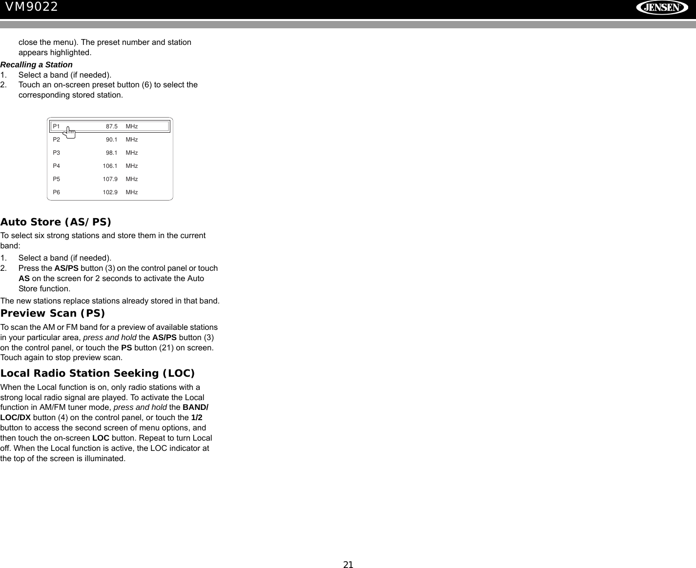 21VM9022close the menu). The preset number and station appears highlighted.Recalling a Station1. Select a band (if needed).2. Touch an on-screen preset button (6) to select the corresponding stored station.Auto Store (AS/PS)To select six strong stations and store them in the current band:1. Select a band (if needed).2. Press the AS/PS button (3) on the control panel or touch AS on the screen for 2 seconds to activate the Auto Store function. The new stations replace stations already stored in that band.Preview Scan (PS)To scan the AM or FM band for a preview of available stations in your particular area, press and hold the AS/PS button (3) on the control panel, or touch the PS button (21) on screen. Touch again to stop preview scan.Local Radio Station Seeking (LOC)When the Local function is on, only radio stations with a strong local radio signal are played. To activate the Local function in AM/FM tuner mode, press and hold the BAND/LOC/DX button (4) on the control panel, or touch the 1/2 button to access the second screen of menu options, and then touch the on-screen LOC button. Repeat to turn Local off. When the Local function is active, the LOC indicator at the top of the screen is illuminated.P1 87.5 MHzP2 90.1 MHzP3 98.1 MHzP4 106.1 MHzP5 107.9 MHzP6 102.9 MHz