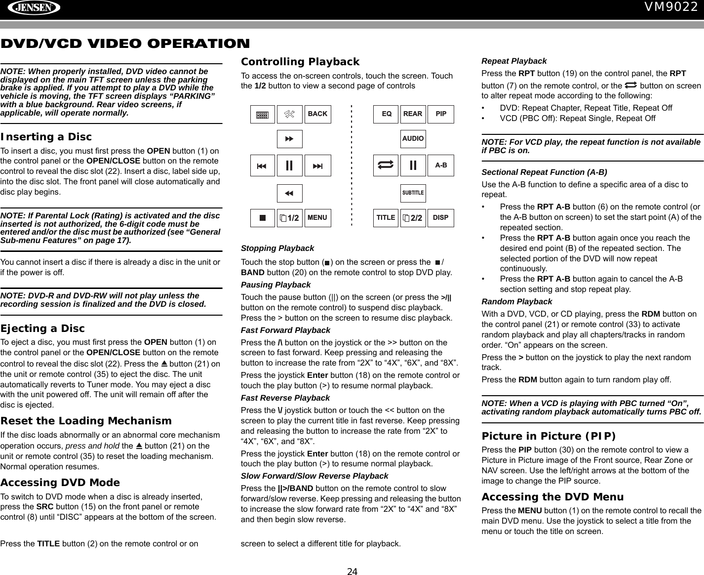 24VM9022DVD/VCD VIDEO OPERATIONNOTE: When properly installed, DVD video cannot be displayed on the main TFT screen unless the parking brake is applied. If you attempt to play a DVD while the vehicle is moving, the TFT screen displays &ldquo;PARKING&rdquo; with a blue background. Rear video screens, if applicable, will operate normally.Inserting a DiscTo insert a disc, you must first press the OPEN button (1) on the control panel or the OPEN/CLOSE button on the remote control to reveal the disc slot (22). Insert a disc, label side up, into the disc slot. The front panel will close automatically and disc play begins. NOTE: If Parental Lock (Rating) is activated and the disc inserted is not authorized, the 6-digit code must be entered and/or the disc must be authorized (see &ldquo;General Sub-menu Features&rdquo; on page 17).You cannot insert a disc if there is already a disc in the unit or if the power is off. NOTE: DVD-R and DVD-RW will not play unless the recording session is finalized and the DVD is closed.Ejecting a Disc To eject a disc, you must first press the OPEN button (1) on the control panel or the OPEN/CLOSE button on the remote control to reveal the disc slot (22). Press the   button (21) on the unit or remote control (35) to eject the disc. The unit automatically reverts to Tuner mode. You may eject a disc with the unit powered off. The unit will remain off after the disc is ejected.Reset the Loading MechanismIf the disc loads abnormally or an abnormal core mechanism operation occurs, press and hold the   button (21) on the unit or remote control (35) to reset the loading mechanism. Normal operation resumes. Accessing DVD ModeTo switch to DVD mode when a disc is already inserted, press the SRC button (15) on the front panel or remote control (8) until &ldquo;DISC&rdquo; appears at the bottom of the screen.Controlling PlaybackTo access the on-screen controls, touch the screen. Touch the 1/2 button to view a second page of controlsStopping PlaybackTouch the stop button ( ) on the screen or press the  /BAND button (20) on the remote control to stop DVD play.Pausing PlaybackTouch the pause button (||) on the screen (or press the >/|| button on the remote control) to suspend disc playback. Press the > button on the screen to resume disc playback.Fast Forward PlaybackPress the /\ button on the joystick or the >> button on the screen to fast forward. Keep pressing and releasing the button to increase the rate from &ldquo;2X&rdquo; to &ldquo;4X&rdquo;, &ldquo;6X&rdquo;, and &ldquo;8X&rdquo;.Press the joystick Enter button (18) on the remote control or touch the play button (>) to resume normal playback. Fast Reverse PlaybackPress the \/ joystick button or touch the << button on the screen to play the current title in fast reverse. Keep pressing and releasing the button to increase the rate from &ldquo;2X&rdquo; to &ldquo;4X&rdquo;, &ldquo;6X&rdquo;, and &ldquo;8X&rdquo;. Press the joystick Enter button (18) on the remote control or touch the play button (>) to resume normal playback. Slow Forward/Slow Reverse PlaybackPress the ||>/BAND button on the remote control to slow forward/slow reverse. Keep pressing and releasing the button to increase the slow forward rate from &ldquo;2X&rdquo; to &ldquo;4X&rdquo; and &ldquo;8X&rdquo; and then begin slow reverse.Repeat PlaybackPress the RPT button (19) on the control panel, the RPT button (7) on the remote control, or the   button on screen to alter repeat mode according to the following:&bull; DVD: Repeat Chapter, Repeat Title, Repeat Off&bull; VCD (PBC Off): Repeat Single, Repeat OffNOTE: For VCD play, the repeat function is not available if PBC is on.Sectional Repeat Function (A-B)Use the A-B function to define a specific area of a disc to repeat.&bull; Press the RPT A-B button (6) on the remote control (or the A-B button on screen) to set the start point (A) of the repeated section. &bull; Press the RPT A-B button again once you reach the desired end point (B) of the repeated section. The selected portion of the DVD will now repeat continuously. &bull; Press the RPT A-B button again to cancel the A-B section setting and stop repeat play. Random PlaybackWith a DVD, VCD, or CD playing, press the RDM button on the control panel (21) or remote control (33) to activate random playback and play all chapters/tracks in random order. &ldquo;On&rdquo; appears on the screen. Press the > button on the joystick to play the next random track.Press the RDM button again to turn random play off. NOTE: When a VCD is playing with PBC turned &ldquo;On&rdquo;, activating random playback automatically turns PBC off. Picture in Picture (PIP)Press the PIP button (30) on the remote control to view a Picture in Picture image of the Front source, Rear Zone or NAV screen. Use the left/right arrows at the bottom of the image to change the PIP source.Accessing the DVD MenuPress the MENU button (1) on the remote control to recall the main DVD menu. Use the joystick to select a title from the menu or touch the title on screen.Press the TITLE button (2) on the remote control or on  screen to select a different title for playback.1/2BACKMENU 2/2PIPDISPEQAUDIOA-BTITLESUBTITLEREAR