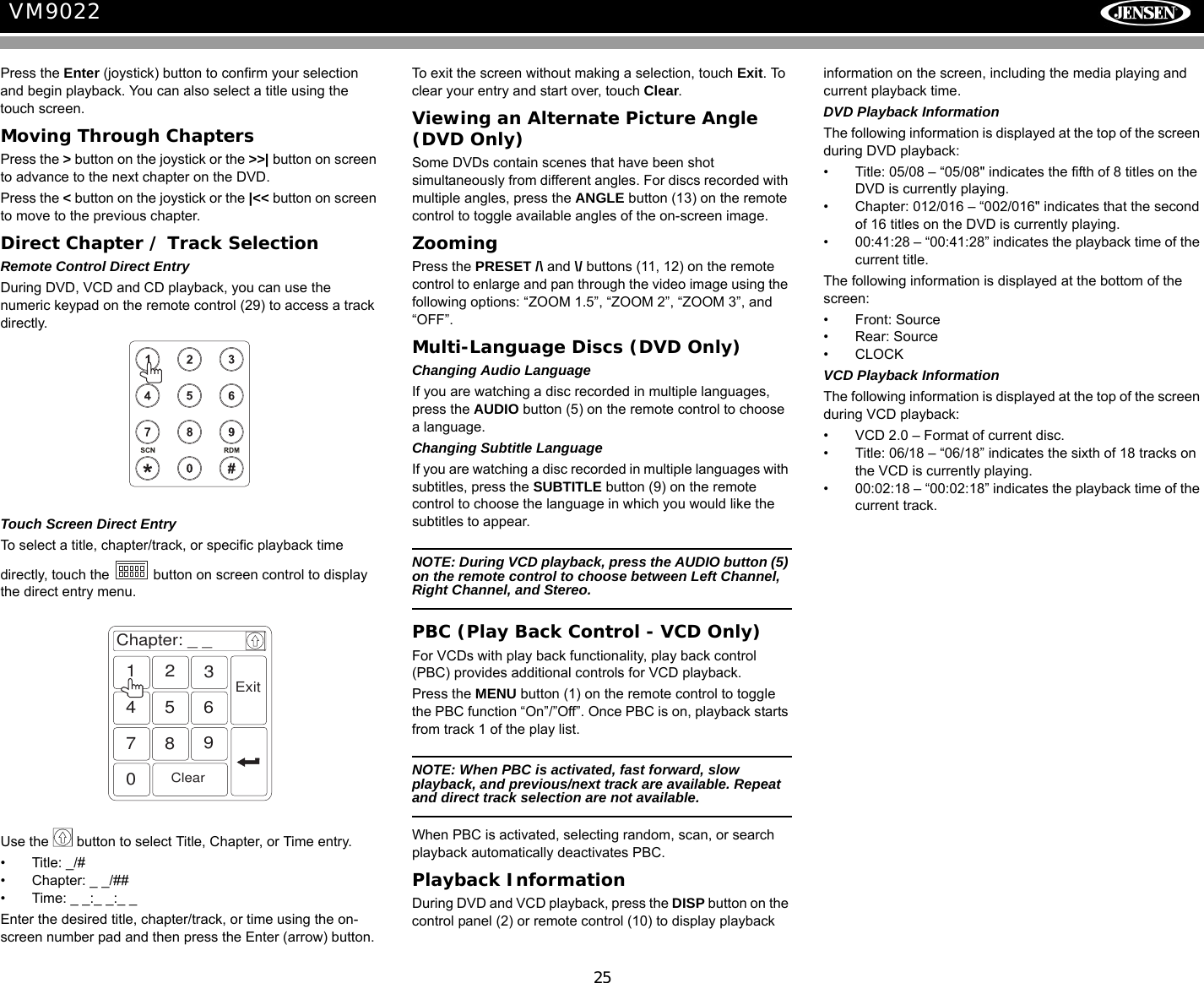 25VM9022Press the Enter (joystick) button to confirm your selection and begin playback. You can also select a title using the touch screen.Moving Through ChaptersPress the > button on the joystick or the >>| button on screen to advance to the next chapter on the DVD. Press the < button on the joystick or the |<< button on screen to move to the previous chapter.Direct Chapter / Track SelectionRemote Control Direct EntryDuring DVD, VCD and CD playback, you can use the numeric keypad on the remote control (29) to access a track directly.Touch Screen Direct EntryTo select a title, chapter/track, or specific playback time directly, touch the   button on screen control to display the direct entry menu.Use the   button to select Title, Chapter, or Time entry.&bull; Title: _/#&bull; Chapter: _ _/##&bull; Time: _ _:_ _:_ _Enter the desired title, chapter/track, or time using the on-screen number pad and then press the Enter (arrow) button. To exit the screen without making a selection, touch Exit. To clear your entry and start over, touch Clear.Viewing an Alternate Picture Angle (DVD Only)Some DVDs contain scenes that have been shot simultaneously from different angles. For discs recorded with multiple angles, press the ANGLE button (13) on the remote control to toggle available angles of the on-screen image. ZoomingPress the PRESET /\ and \/ buttons (11, 12) on the remote control to enlarge and pan through the video image using the following options: &ldquo;ZOOM 1.5&rdquo;, &ldquo;ZOOM 2&rdquo;, &ldquo;ZOOM 3&rdquo;, and &ldquo;OFF&rdquo;.Multi-Language Discs (DVD Only)Changing Audio LanguageIf you are watching a disc recorded in multiple languages, press the AUDIO button (5) on the remote control to choose a language.Changing Subtitle LanguageIf you are watching a disc recorded in multiple languages with subtitles, press the SUBTITLE button (9) on the remote control to choose the language in which you would like the subtitles to appear.NOTE: During VCD playback, press the AUDIO button (5) on the remote control to choose between Left Channel, Right Channel, and Stereo.PBC (Play Back Control - VCD Only)For VCDs with play back functionality, play back control (PBC) provides additional controls for VCD playback.Press the MENU button (1) on the remote control to toggle the PBC function &ldquo;On&rdquo;/&rdquo;Off&rdquo;. Once PBC is on, playback starts from track 1 of the play list.NOTE: When PBC is activated, fast forward, slow playback, and previous/next track are available. Repeat and direct track selection are not available.When PBC is activated, selecting random, scan, or search playback automatically deactivates PBC.Playback InformationDuring DVD and VCD playback, press the DISP button on the control panel (2) or remote control (10) to display playback information on the screen, including the media playing and current playback time. DVD Playback InformationThe following information is displayed at the top of the screen during DVD playback:&bull; Title: 05/08 &ndash; &ldquo;05/08" indicates the fifth of 8 titles on the DVD is currently playing.&bull; Chapter: 012/016 &ndash; &ldquo;002/016" indicates that the second of 16 titles on the DVD is currently playing.&bull; 00:41:28 &ndash; &ldquo;00:41:28&rdquo; indicates the playback time of the current title.The following information is displayed at the bottom of the screen:&bull; Front: Source&bull; Rear: Source&bull;CLOCKVCD Playback InformationThe following information is displayed at the top of the screen during VCD playback:&bull; VCD 2.0 &ndash; Format of current disc.&bull; Title: 06/18 &ndash; &ldquo;06/18&rdquo; indicates the sixth of 18 tracks on the VCD is currently playing.&bull; 00:02:18 &ndash; &ldquo;00:02:18&rdquo; indicates the playback time of the current track.Chapter: _ _1234567890ClearExit