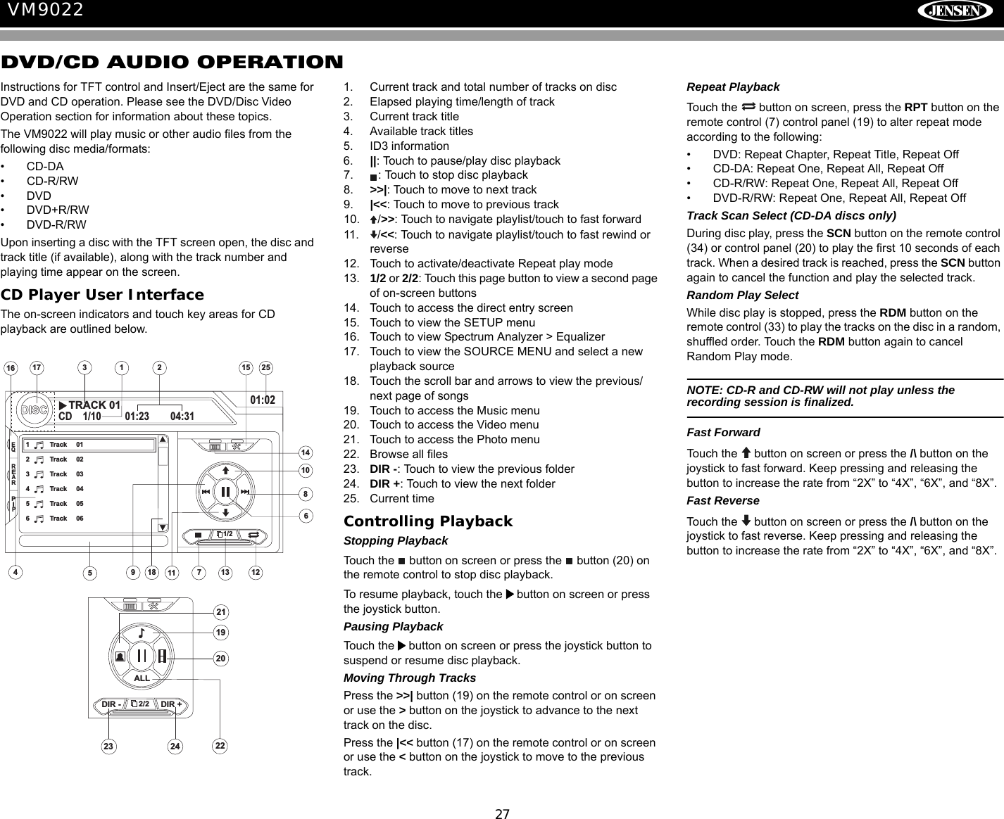 27VM9022DVD/CD AUDIO OPERATIONInstructions for TFT control and Insert/Eject are the same for DVD and CD operation. Please see the DVD/Disc Video Operation section for information about these topics.The VM9022 will play music or other audio files from the following disc media/formats:&bull; CD-DA&bull; CD-R/RW&bull;DVD&bull;DVD+R/RW&bull;DVD-R/RWUpon inserting a disc with the TFT screen open, the disc and track title (if available), along with the track number and playing time appear on the screen.CD Player User InterfaceThe on-screen indicators and touch key areas for CD playback are outlined below.1. Current track and total number of tracks on disc2. Elapsed playing time/length of track3. Current track title4. Available track titles5. ID3 information6. ||: Touch to pause/play disc playback7. : Touch to stop disc playback8. >>|: Touch to move to next track 9. |<<: Touch to move to previous track10. />>: Touch to navigate playlist/touch to fast forward11. /<<: Touch to navigate playlist/touch to fast rewind or reverse12. Touch to activate/deactivate Repeat play mode13. 1/2 or 2/2: Touch this page button to view a second page of on-screen buttons14. Touch to access the direct entry screen15. Touch to view the SETUP menu16. Touch to view Spectrum Analyzer > Equalizer17. Touch to view the SOURCE MENU and select a new playback source18. Touch the scroll bar and arrows to view the previous/ next page of songs19. Touch to access the Music menu20. Touch to access the Video menu21. Touch to access the Photo menu22. Browse all files23. DIR -: Touch to view the previous folder24. DIR +: Touch to view the next folder25. Current timeControlling PlaybackStopping PlaybackTouch the   button on screen or press the   button (20) on the remote control to stop disc playback.To resume playback, touch the   button on screen or press the joystick button.Pausing PlaybackTouch the   button on screen or press the joystick button to suspend or resume disc playback.Moving Through TracksPress the >>| button (19) on the remote control or on screen or use the > button on the joystick to advance to the next track on the disc. Press the |<< button (17) on the remote control or on screen or use the < button on the joystick to move to the previous track.Repeat PlaybackTouch the   button on screen, press the RPT button on the remote control (7) control panel (19) to alter repeat mode according to the following:&bull; DVD: Repeat Chapter, Repeat Title, Repeat Off&bull; CD-DA: Repeat One, Repeat All, Repeat Off&bull; CD-R/RW: Repeat One, Repeat All, Repeat Off&bull; DVD-R/RW: Repeat One, Repeat All, Repeat OffTrack Scan Select (CD-DA discs only)During disc play, press the SCN button on the remote control (34) or control panel (20) to play the first 10 seconds of each track. When a desired track is reached, press the SCN button again to cancel the function and play the selected track. Random Play SelectWhile disc play is stopped, press the RDM button on the remote control (33) to play the tracks on the disc in a random, shuffled order. Touch the RDM button again to cancel Random Play mode. NOTE: CD-R and CD-RW will not play unless the recording session is finalized.Fast ForwardTouch the   button on screen or press the /\ button on the joystick to fast forward. Keep pressing and releasing the button to increase the rate from &ldquo;2X&rdquo; to &ldquo;4X&rdquo;, &ldquo;6X&rdquo;, and &ldquo;8X&rdquo;. Fast ReverseTouch the  button on screen or press the /\ button on the joystick to fast reverse. Keep pressing and releasing the button to increase the rate from &ldquo;2X&rdquo; to &ldquo;4X&rdquo;, &ldquo;6X&rdquo;, and &ldquo;8X&rdquo;. 151721251613317DISCCD 1/10 01:23 04:3101:021 Track 012 Track 023 Track 034 Track 045 Track 056 Track 061449111086EQREARPIP1/218TRACK 01252/22423DIR - DIR +ALL21221920